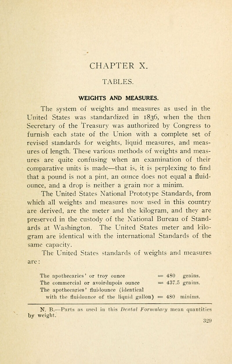 CHAPTER X. TABLES. WEIGHTS AND MEASURES. The system of weights and measures as used in the United States was standardized in 1836, when the then Secretary of the Treasury was authorized by Congress to furnish each state of the Union with a complete set of revised standards for weights, hquid measures, and meas- ures of length. These various methods of weights and meas- ures are quite confusing when an examination of their comparative units is made—that is, it is perplexing to find that a pound is not a pint, an ounce does not equal a fluid- ounce, and a drop is neither a grain nor a minim. The United States National Prototype Standards, from which all weights and measures now used in this country are derived, are the meter and the kilogram, and they are preserved in the custody of the National Bureau of Stand- ards at Washington. The United States meter and kilo- gram are identical with the international Standards of the same capacity. The United States standards of weights and measures are: The apothecaries' or troy ounce = 480 grains. The eommereial or avoirdupois ounce == 437.5 grains. The apothecaries' fluiilounce (identical with the fluidounce of tlie liquid gallon) = 480 minims. N. B.—Parts as used in this Dental Formulary mean quantities by weight.