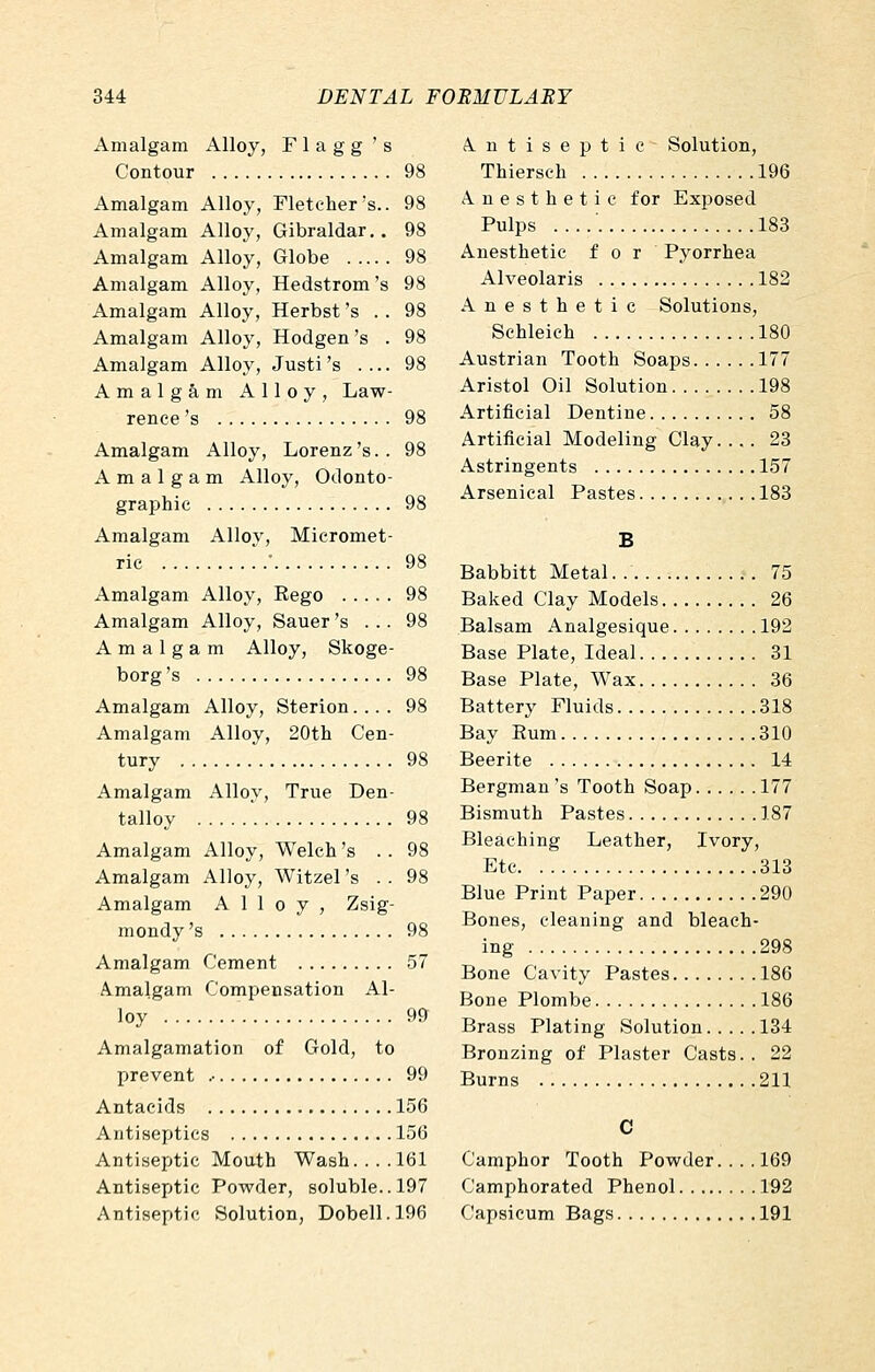 Amalgam Alloy, F 1 a g g ' s Contour 98 Amalgam Alloy, Fletcher's.. 98 Amalgam Alloy, Gibraldar,. 98 Amalgam Alloy, Globe 98 Amalgam Alloy, Hedstrom's 98 Amalgam Alloy, Herbst 's . . 98 Amalgam Alloy, Hodgen 's . 98 Amalgam Alloy, Justi's .... 98 Amalgam Alloy, Law- rence 's 98 Amalgam Alloy, Lorenz 's. . 98 Amalgam Alloy, Odonto- graphic 98 Amalgam Alloy, Micromet- rie • 98 Amalgam Alloy, Eego 98 Amalgam Alloy, Sauer 's ... 98 Amalgam Alloy, Skoge- borg's 98 Amalgam Alloy, Sterion.... 98 Amalgam Alloy, 20tli Cen- tury 98 Amalgam Alloy, True Den- talloy 98 Amalgam Alloy, Welch's .. 98 Amalgam Alloy, Witzel's .. 98 Amalgam Alloy, Zsig- mondy's 98 Amalgam Cement 57 Amalgam Compensation Al- loy 99 Amalgamation of Gold, to prevent .• 99 Antacids 156 Antiseptics 156 Antiseptic Mouth Wash.... 161 Antiseptic Powder, soluble. .197 Antiseptic Solution, Dobell.196 Antiseptic Solution, Thiersch 196 Anesthetic for Exposed Pulps 183 Anesthetic for Pyorrhea Alveolaris 182 Anesthetic Solutions, Schleich 180 Austrian Tooth Soaps 177 Aristol Oil Solution 198 Artificial Dentine 58 Artificial Modeling Clay 23 Astringents 157 Arsenical Pastes 183 B Babbitt Metal. 75 Baked Clay Models 26 Balsam Analgesique 192 Base Plate, Ideal 31 Base Plate, Wax 36 Battery Fluids 318 Bay Eum 310 Beerite 14 Bergman's Tooth Soap 177 Bismuth Pastes 187 Bleaching Leather, Ivory, Etc 313 Blue Print Paper 290 Bones, cleaning and bleach- ing 298 Bone Cavity Pastes 186 Bone Plombe 186 Brass Plating Solution 134 Bronzing of Plaster Casts.. 22 Burns 211 Camphor Tooth Powder. ... 169 Camphorated Phenol 192 Capsicum Bags 191