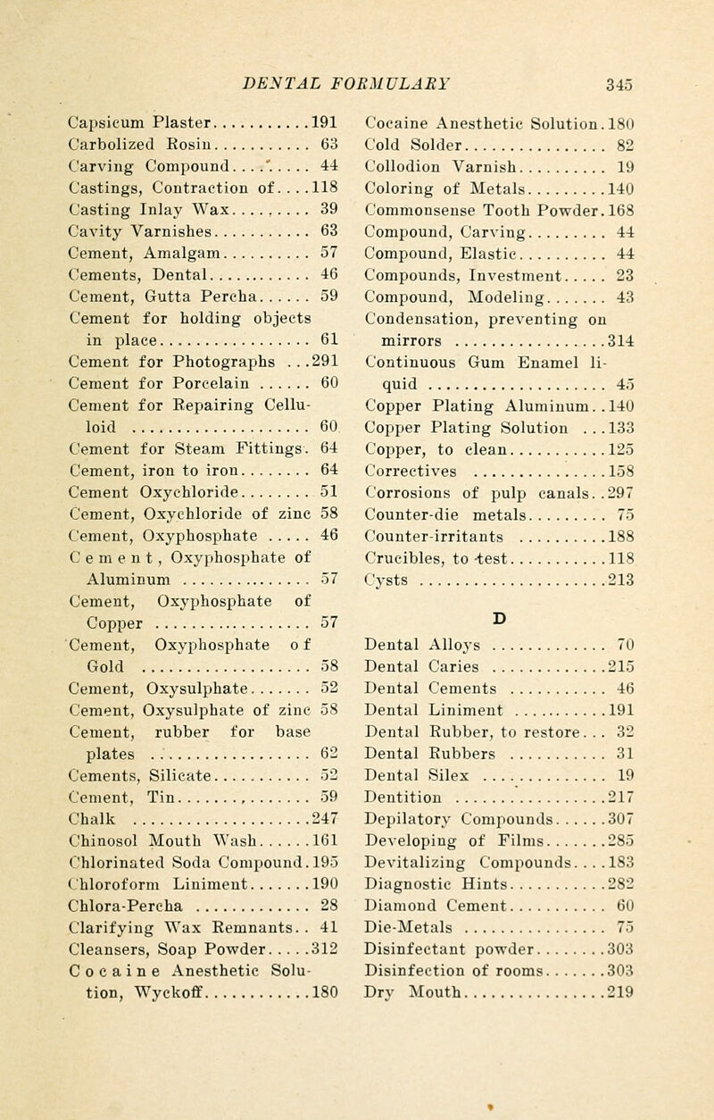 Capsicum Plaster 191 Carbolized Rosin 63 Carving Compound. . . .' 44 Castings, Contraction of....118 Casting Inlay Wax 39 Cavity Varnishes 63 Cement, Amalgam 57 Cements, Dental 46 Cement, Gutta Percha 59 Cement for holding objects in place 61 Cement for Photographs ...291 Cement for Porcelain 60 Cement for Repairing Cellu- loid 60 Cement for Steam Fittings. 64 Cement, iron to iron 64 Cement Oxychloride 51 Cement, Oxychloride of zinc 58 Cement, Oxyphosphate 46 C e m e n t , Oxyphosphate of Aluminum 57 Cement, Oxyphosphate of Copper 57 Cement, Oxyphosphate o f Gold 58 Cement, Oxysulphate 52 Cement, Oxysulphate of zinc 58 Cement, rubber for base plates 62 Cements, Silicate 52 Cement, Tin , 59 Chalk 247 Chinosol Mouth Wash 161 Chlorinated Soda Compound. 195 Chloroform Liniment 190 Chlora-Pereha 28 Clarifying Wax Remnants. . 41 Cleansers, Soap Powder 312 Cocaine Anesthetic Solu- tion, Wyckoff 180 Cocaine Anesthetic Solution. 180 Cold Solder 82 Collodion Varnish 19 Coloring of Metals 140 Commonsense Tooth Powder. 168 Compound, Carving 44 Compound, Elastic 44 Compounds, Investment 23 Compound, Modeling 43 Condensation, preventing on mirrors 314 Continuous Gum Enamel li- quid 45 Copper Plating Aluminum. .140 Copper Plating Solution . . . 183 Copper, to clean 125 Correctives 158 Corrosions of pulp canals..297 Counter-die metals 75 Counter-irritants 188 Crucibles, to -test 118 Cysts 213 D Dental Alloys 70 Dental Caries 215 Dental Cements 46 Dental Liniment 191 Dental Rubber, to restore. . . 32 Dental Rubbers 31 Dental Silex 19 Dentition 217 Depilatory Compounds 307 Developing of Films 285 Devitalizing Compounds. . . .183 Diagnostic Hints 282 Diamond Cement 60 Die-Metals 75 Disinfectant powder 303 Disinfection of rooms 303 Drv Mouth 219