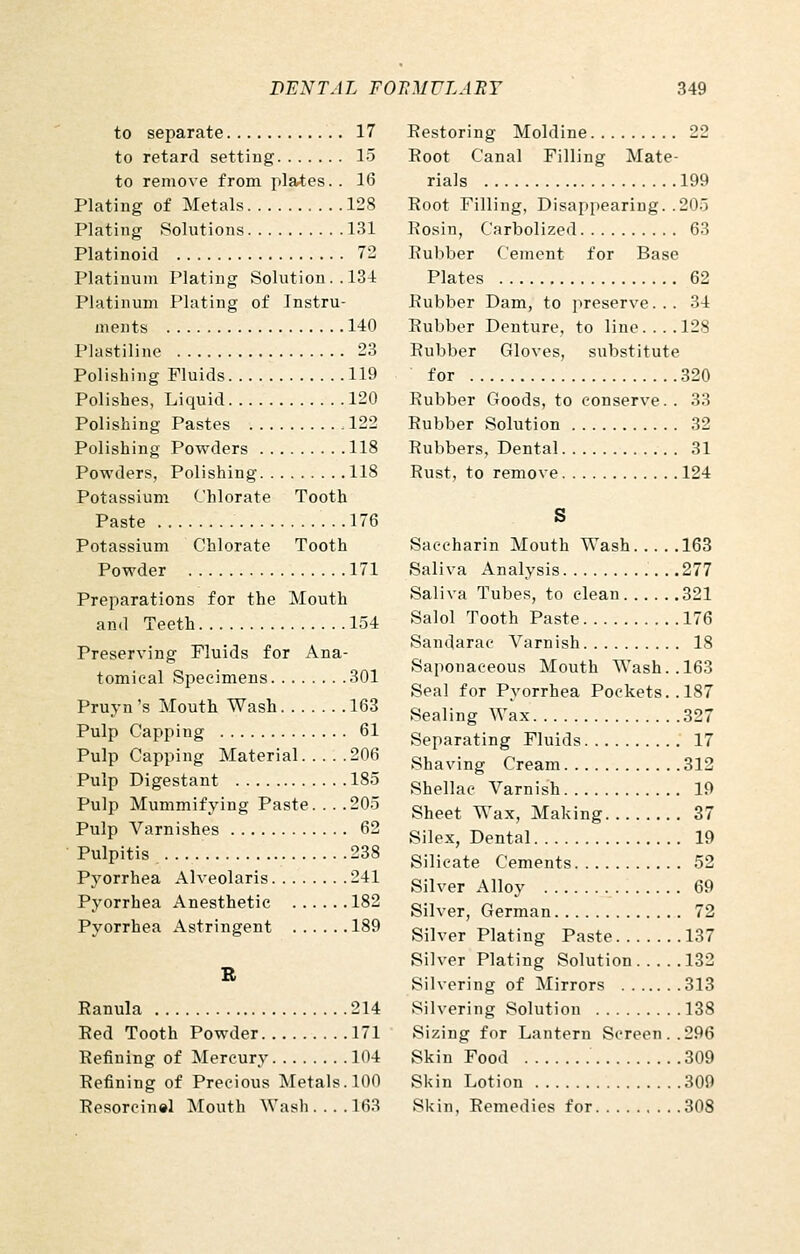to separate 17 to retard setting 15 to remove from plates.. 16 Plating of Metals 128 Plating Solutions 131 Platinoid 72 Platinum Plating Solution .. 134 Platinum Plating of Instru- ments 140 Plastiline 23 Polishing Fluids 119 Polishes, Liquid 120 Polishing Pastes 122 Polishing Powders 118 Powders, Polishing 118 Potassium Chlorate Tooth Paste 176 Potassium Chlorate Tooth Powder 171 Preparations for the Mouth and Teeth 154 Preserving Fluids for Ana- tomical Specimens 301 Pruyn 's Mouth Wash 163 Pulp Capping 61 Pulp Capping Material 206 Pulp Digestant 185 Pulp Mummifying Paste. . . .205 Pulp Varnishes 62 Pulpitis 238 Pyorrhea Alveolaris 241 Pyorrhea Anesthetic 182 Pyorrhea Astringent 189 R Ranula 214 Red Tooth Powder 171 Refining of Mercury 104 Refining of Precious Metals. 100 Resorcinel Mouth Wash.... 163 Restoring Moldine 22 Root Canal Filling Mate- rials 199 Root Filling, Disappearing. .205 Rosin, Carbolized 63 Rubber Cement for Base Plates 62 Rubber Dam, to preserve... 34 Rubber Denture, to line.... 128 Rubber Gloves, substitute for 320 Rubber Goods, to conserve.. 33 Rubber Solution 32 Rubbers, Dental 31 Rust, to remove 124 S Saccharin Mouth Wash 163 Saliva Analysis . .277 Saliva Tubes, to clean 321 Salol Tooth Paste 176 Sandarac A^'arnish 18 Saponaceous Mouth Wash.. 163 Seal for Pyorrhea Pockets.. 187 Sealing Wax 327 Separating Fluids 17 Shaving Cream 312 Shellac Varnish 19 Sheet Wax, Making 37 Silex, Dental 19 Silicate Cements 52 Silver Alloy 69 Silver, German 72 Silver Plating Paste 137 Silver Plating Solution 132 Silvering of Mirrors 313 Silvering Solution 138 Sizing for Lantern Screen..296 Skin Food 309 Skin Lotion 309 Skin, Remedies for 308