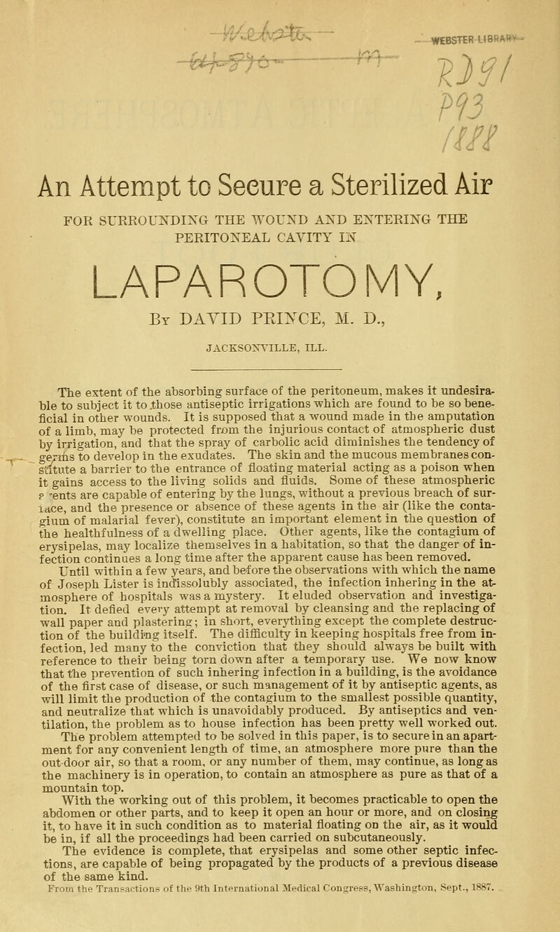 WEBSTER LIBSARV /Iff An Attempt to Secure a Sterilized Air FOR SURROUNDING THE WOUND AND ENTERING THE PERITONEAL CAVITY IN LAPAROTOMY, By DAVID PEiyCE, M. D., JACKSONVILLE, ILL. The extent of the absorbing surface of the peritoneum, makes it undesira- ble to subject it to .those antiseptic irrigations which are found to be so bene- ficial in other wounds. It is supposed that a wound made in the amputation of a limb, may be protected from the injurious contact of atmospheric dust by irrigation, and that the spray of carbolic acid diminishes the tendency of ge^ms to develop in the exudates. The skin and the mucous membranes con- stitute a barrier to the entrance of floating material acting as a poison when it gains access to the living solids and fluids. Some of these atmospheric p -ents are capable of entering by the lungs, without a previous breach of sur- lace, and the presence or absence of these agents in the air (like the conta- gium of malarial fever), constitute an important element in the question of the healthfulness of a dwelling place. Other agents, like the contagium of erysipelas, may localize themselves in a habitation, so that the danger of in- fection continues a long time after the apparent cause has been removed. Until within a few years, and before the observations with which the name of Joseph Lister is indissolubly associated, the infection inhering in the at- mosphere of hospitals was a mystery. It eluded observation and investiga- tion. It defied every attempt at removal by cleansing and the replacing of wall paper and plastering; in short, everything except the complete destruc- tion of the buildi'ng itself. The difficulty in keeping hospitals free from in- fection, led many to the conviction that they should always be built with reference to their being torn down after a temporary use. We now know that the prevention of such inhering infection in a building, is the avoidance of the first case of disease, or such management of it by antiseptic agents, as will limit the production of the contagium to the smallest possible quantity, and neutralize that which is unavoidably produced. By antiseptics and ven- tilation, the problem as to house infection has been pretty well worked out. The problem attempted to be solved in this paper, is to secure in an apart- ment for any convenient length of time, an atmosphere more pure than the outdoor air, so that a room, or any number of them, may continue, as long as the machinery is in operation, to contain an atmosphere as pure as that of a mountain top. With the working out of this problem, it becomes practicable to open the abdomen or other parts, and to keep it open an hour or more, and on closing it, to have it in such condition as to material floating on the air, as it would be in, if all the proceedings had been carried on subcutaneously. The evidence is complete, that erysipelas and some other septic infec- tions, are capable of being propagated by the products of a previous disease of the same kind. Prom the Transactions of the 9th International Medical Congress, Washington, Sept., 1887.