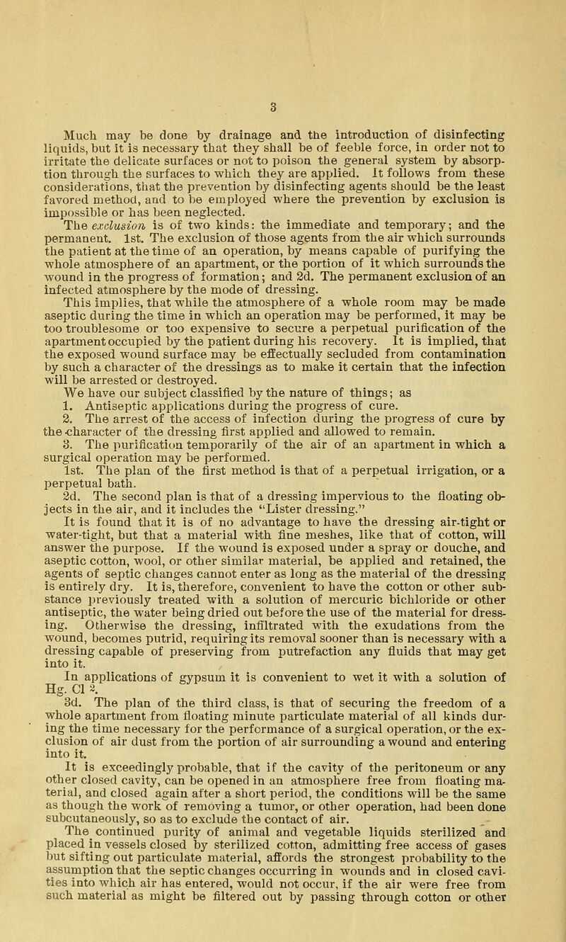 Much may be done by drainage and the introduction of disinfecting liquids, but it is necessary that they shall be of feeble force, in order not to irritate the delicate surfaces or not to poison the general system by absorp- tion through the surfaces to which they are applied. It follows from these considerations, that the prevention by disinfecting agents should be the least favored method, and to be employed where the prevention by exclusion is impossible or has been neglected. The exclusion is of two kinds: the immediate and temporary; and the permanent. 1st. The exclusion of those agents from the air which surrounds the patient at the time of an operation, by means capable of purifying the whole atmosphere of an apartment, or the portion of it which surrounds the wound in the progress of formation; and 2d. The permanent exclusion of an infected atmosphere by the mode of dressing. This implies, that while the atmosphere of a whole room may be made aseptic during the time in which an operation may be performed, it may be too troublesome or too expensive to secure a perpetual purification of the apartment occupied by the patient during his recovery. It is implied, that the exposed wound surface may be effectually secluded from contamination by such a character of the dressings as to make it certain that the infection will be arrested or destroyed. We have our subject classified by the nature of things; as 1. Antiseptic applications during the progress of cure. 2. The arrest of the access of infection during the progress of cure by the -character of the dressing first applied and allowed to remain. 3. The purification temporarily of the air of an apartment in which a surgical operation may be performed. 1st. The plan of the first method is that of a perpetual irrigation, or a perpetual bath. 2d. The second plan is that of a dressing impervious to the floating ob- jects in the air, and it includes the Lister dressing. It is found that it is of no advantage to have the dressing air-tight or water-tight, but that a material with fine meshes, like that of cotton, will answer the purpose. If the wound is exposed under a spray or douche, and aseptic cotton, wool, or other similar material, be applied and retained, the agents of septic changes cannot enter as long as the material of the dressing is entirely dry. It is, therefore, convenient to have the cotton or other sub- stance previously treated with a solution of mercuric bichloride or other antiseptic, the water being dried out before the use of the material for dress- ing. Otherwise the dressing, infiltrated with the exudations from the wound, becomes putrid, requiring its removal sooner than is necessary with a dressing capable of preserving from putrefaction any fluids that may get into it. In applications of gypsum it is convenient to wet it with a solution of Hg. CI 2. 3d. The plan of the third class, is that of securing the freedom of a whole apartment from floating minute particulate material of all kinds dur- ing the time necessary for the performance of a surgical operation, or the ex- clusion of air dust from the portion of air surrounding a wound and entering into it. It is exceedingly probable, that if the cavity of the peritoneum or any other closed cavity, can be opened in an atmosphere free from floating ma- terial, and closed again after a short period, the conditions will be the same as though the work of removing a tumor, or other operation, had been done subcutaneously, so as to exclude the contact of air. The_ continued purity of animal and vegetable liquids sterilized and placed in vessels closed by sterilized cotton, admitting free access of gases but sifting out particulate material, affords the strongest probability to the assumption that the septic changes occurring in wounds and in closed cavi- ties into which air has entered, would not occur, if the air were free from such material as might be filtered out by passing through cotton or other