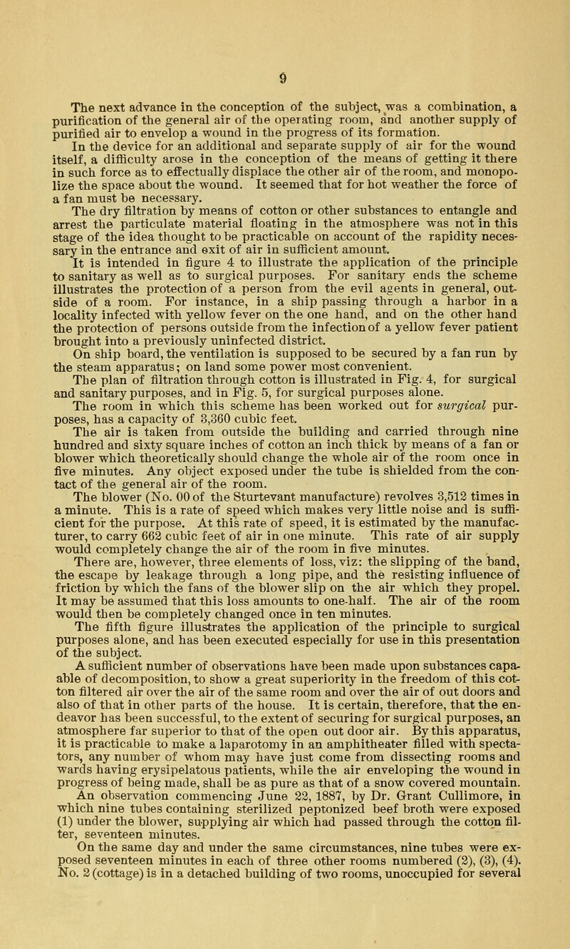 The next advance in the conception of the subject, was a combination, a purification of the general air of the operating room, and another supply of purified air to envelop a wound in the progress of its formation. In the device for an additional and separate supply of air for the wound itself, a difficulty arose in the conception of the means of getting it there in such force as to effectually displace the other air of the room, and monopo- lize the space about the wound. It seemed that for hot weather the force of a fan must be necessary. The dry filtration by means of cotton or other substances to entangle and arrest the particulate material floating in the atmosphere was not in this stage of the idea thought to be practicable on account of the rapidity neces- sary in the entrance and exit of air in sufficient amount. It is intended in figure 4 to illustrate the application of the principle to sanitary as well as to surgical purposes. For sanitary ends the scheme illustrates the protection of a person from the evil agents in general, out- side of a room. For instance, in a ship passing through a harbor in a locality infected with yellow fever on the one hand, and on the other hand the protection of persons outside from the infection of a yellow fever patient brought into a previously uninfected district. On ship board, the ventilation is supposed to be secured by a fan run by the steam apparatus; on land some power most convenient. The plan of filtration through cotton is illustrated in Fig. 4, for surgical and sanitary purposes, and in Fig. 5, for surgical purposes alone. The room in which this scheme has been worked out for surgical pur- poses, has a capacity of 3,360 cubic feet. The air is taken from outside the building and carried through nine hundred and sixty square inches of cotton an inch thick by means of a fan or blower which theoretically should change the whole air of the room once in five minutes. Any object exposed under the tube is. shielded from the con- tact of the general air of the room. The blower (No. 00 of the Sturtevant manufacture) revolves 3,512 times in a minute. This is a rate of speed which makes very little noise and is suffi- cient for the purpose. At this rate of speed, it is estimated by the manufac- turer, to carry 662 cubic feet of air in one minute. This rate of air supply would completely change the air of the room in five minutes. There are, however, three elements of loss, viz: the slipping of the band, the escape by leakage through a long pipe, and the resisting influence of friction by which the fans of the blower slip on the air which they propel. It may be assumed that this loss amounts to one-half. The air of the room would then be completely changed once in ten minutes. The fifth figure illustrates the application of the principle to surgical purposes alone, and has been executed especially for use in this presentation of the subject. A sufficient number of observations have been made upon substances capa- able of decomposition, to show a great superiority in the freedom of this cot- ton filtered air over the air of the same room and over the air of out doors and also of that in other parts of the house. It is certain, therefore, that the en- deavor has been successful, to the extent of securing for surgical purposes, an atmosphere far superior to that of the open out door air. By this apparatus, it is practicable to make a laparotomy in an amphitheater filled with specta- tors, any number of whom may have just come from dissecting rooms and wards having erysipelatous patients, while the air enveloping the wound in progress of being made, shall be as pure as that of a snow covered mountain. An observation commencing June 22, 1887, by Dr. Grant Cullimore, in which nine tubes containing sterilized peptonized beef broth were exposed (1) under the blower, supplying air which had passed through the cotton fil- ter, seventeen minutes. On the same day and under the same circumstances, nine tubes were ex- posed seventeen minutes in each of three other rooms numbered (2), (3), (4). No. 2 (cottage) is in a detached building of two rooms, unoccupied for several