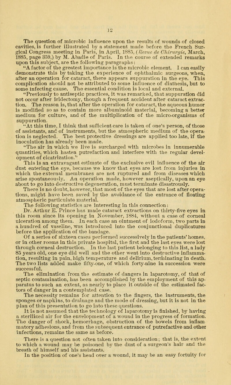 The question of microbic influence upon the results of wounds of closed cavities, is further illustrated by a statement made before the French Sur- gical Congress meeting in Paris, in April, 1885, {Revue de Chirurgie, March, 1885, page 359,) by M. Abadie of Paris. In the course of extended remarks upon this subject, are the following paragraphs: A factor of the greatest importance is the microbic element. I can easily demonstrate this by taking the experience of ophthalmic surgeons, when, after an operation for cataract, there appears suppuration in the eye. This complication should not be attributed to some influence of diathesis, but to some infecting cause. The essential condition is local and external. Previously to antiseptic practices, it was remarked, that suppuration did not occur after iridectomy, though a frequent accident after cataract extrac- tion. The reason is, that after the operation for cataract, the aqueous humor is modified so as to contain more albuminoid material, becoming a better medium for culture, and of the multiplication of the micro-organisms of suppuration. At this time, I think that sufficient care is taken of one's person, of those of assistants, and of instruments, but the atmospheric medium of the opera- tion is neglected. The best protective dressings are applied too late, if the inoculation has already been made. The air in which we live is surcharged with microbes in innumerable quantities, which hasten putrefaction and interfere with the regular devel- opment of cicatrization. This is an extravagant estimate of the exclusive evil influence of the air dust entering the eye, because we know that eyes are lost from injuries in which the external membranes are not ruptured and from diseases which arise spontaneously. An operation made, however aseptically, upon an eye about to go into destructive degeneration, must terminate disastrously. There is no doubt, however, that most of the eyes that are lost after opera- tions, might have been saved by the avoidance of the entrance of floating atmospheric particulate material. The following statistics are interesting in this connection: Dr. Arthur E. Prince has made cataract extractions on thirty-five eyes in this room since its opening in November, 1884, without a case of corneal ulceration among them. In each case an ointment of iodoform, two parts in a hundred of vaseline, was introduced into the conjunctional duplicatures before the application of the bandage. Of a series of sixteen cases performed successively in the patients' homes, or in other rooms in this private hospital, the first and the last eyes were lost through corneal destruction. In the last patient belonging to this list, a lady 85 years old, one eye did well and the other went into destructive inflamma- tion, resulting in pain, high temperature and delirium, terminating in death. The two lists added make fifty-one, of which forty-nine in succession were successful. The elimination from the estimate of dangers in laparotomy, of that of septic contamination, has been accomplished by the employment of this ap- paratus to such an extent, as nearly to place it outside of the estimated fac- tors of danger in a contemplated case. The necessity remains for attention to the fingers, the instruments, the sponges or napkins, to drainage and the mode of dressing, but it is not in the plan of this presentation to go into these questions. It is not assumed that the technology of laparotomy is finished, by having a sterilized air for the envelopment of a wound in the progress of formation. The danger of shock, hemorrhage, obstruction of the bowels from inflam matory adhesions, and from the subsequent entrance of putrefactive and other infections, remains the same as before. There is a question not often taken into consideration; that is, the extpnt to which a wound may be poisoned by the dust of a surgeon's hair and the breath of himself and his assistants. In the position of one's head over a wound, it may be an easy fortuity for