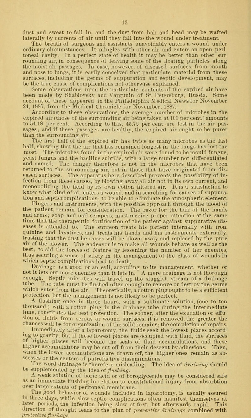 dust and sweat to fall in, and the dust from hair and head may be wafted laterally by currents of air until they fall into the wound under treatment. The breath of surgeons and assistants unavoidably enters a wound under ordinary circumstances. It mingles with other air and enters an open peri toneal cavity. In a perfect state of health it may be better than other sur- rounding air, in consequence of leaving some of the floating particles along the moist air passages. In case, however, of diseased surfaces, from mouth and nose to lungs, it is easily conceived that particulate material from these surfaces, including the germs of suppuration and septic development, may be the true cause of complications not otherwise explained. Some observations upon the particulate contents of the expired air have been made by Shablovsky and Vargunin of St. Petersburg, Russia, Some account of these appeared in the Philadelphia Medical News for November 24, 1887, from the Medical Chronicle for November, 1887. According to these observations, the average number of microbes in the expired air (those of the surrounding air being taken at 100 per cent.) amounts to 54.18 per cent. According to this, 45.72 per cent, are lost in the air pas- sages; and if these passages are healtby, the expired air ought to be purer than the surrounding air. The first half of the expired air has twice as many microbes as the last half, showing that the air that has remained longest in the lungs has lost the most. The microbes found in the expired air were found to be mould fungus, yeast fungus and the bacillus subtilis, with a large number not differentiated and named. The danger therefore is not in the microbes that have been returned to the surrounding air, but in those that have originated from dis- eased surfaces. The apparatus here described prevents the possibility of in- fection from these causes, by blowing away all air not in its own current, and monopolizing the field by its own cotton filtered air. It is a satisfaction to know what kind of air enters a wound, and in searching for causes of suppura- tion and septiccomplications; to be able to eliminate the atmospheric element. Fingers and instruments, with the possible approach through the blood of the patient, remain for consideration. The razor for- the hair of the hands and arms; soap and nail scrapers, must receive proper attention at the same time that the therapeutic fortification of the patient against suppurative dis- eases is attended to. The surgeon treats his patient internally with iron, quinine and laxatives, and treats his hands and his instruments externally, trusting that the dust he raises will be blown away and replaced by the pure air of the blower. The endeavor is to make all wounds behave as well as the best; to aid the forces of Nature by lessening the number of her enemies, thus securing a sense of safety in the management of the class of wounds in which septic complications lead to death. Drainage is a good or an evil, according to its management, whether or not it lets out more enemies than it lets in. A mere drainage is not thorough enough. Septic microbes will travel up the sluggish stream of a drainage tube. The tube must be flushed often enough to remove or destroy the germs which enter from the air. Theoretically, a cotton plug ought to be a sufficient protection, but the management is not likely to be perfect. A flushing once in three hours, with a sublimate solution, Cone to ten thousand,) with a cotton plug in the drainage tube during the intermediate time, constitutes the best protection. The sooner, after the exudation or effu- sion of fluids from serous or wound surfaces, it is removed, the greater the chances will be for organization of the solid remains: the completion of repairs. Immediately after a laparotomy, the fluids seek the lowest places accord- ing to gravity, but if these lowest places are occupied with fluid, the surfaces or higher places will become the seats of fluid accumulations, and these higher accumulations may be cut off from their descent by adhesions. Then, when the lower accumulations are drawn off, the higher ones remain as ab- scesses or the centers of putrefactive disseminations. The word drainage is therefere misleading. The idea of draining should be supplemented by the idea of flushing. A weak solution of boric acid or of boroglyceride may be considered safe as an immediate flushing in relation to constitutional injury from absorbtion over large extents of peritoneal membrane. The good behavior of wounds included in laparotomy, is usually assured in three days, while slow septic complications often manifest themselves at later periods, the infection being slow at first, but afterwards rapid. This direction of thought leads to the plan of preventive drainage combined with protective flmhaqe.