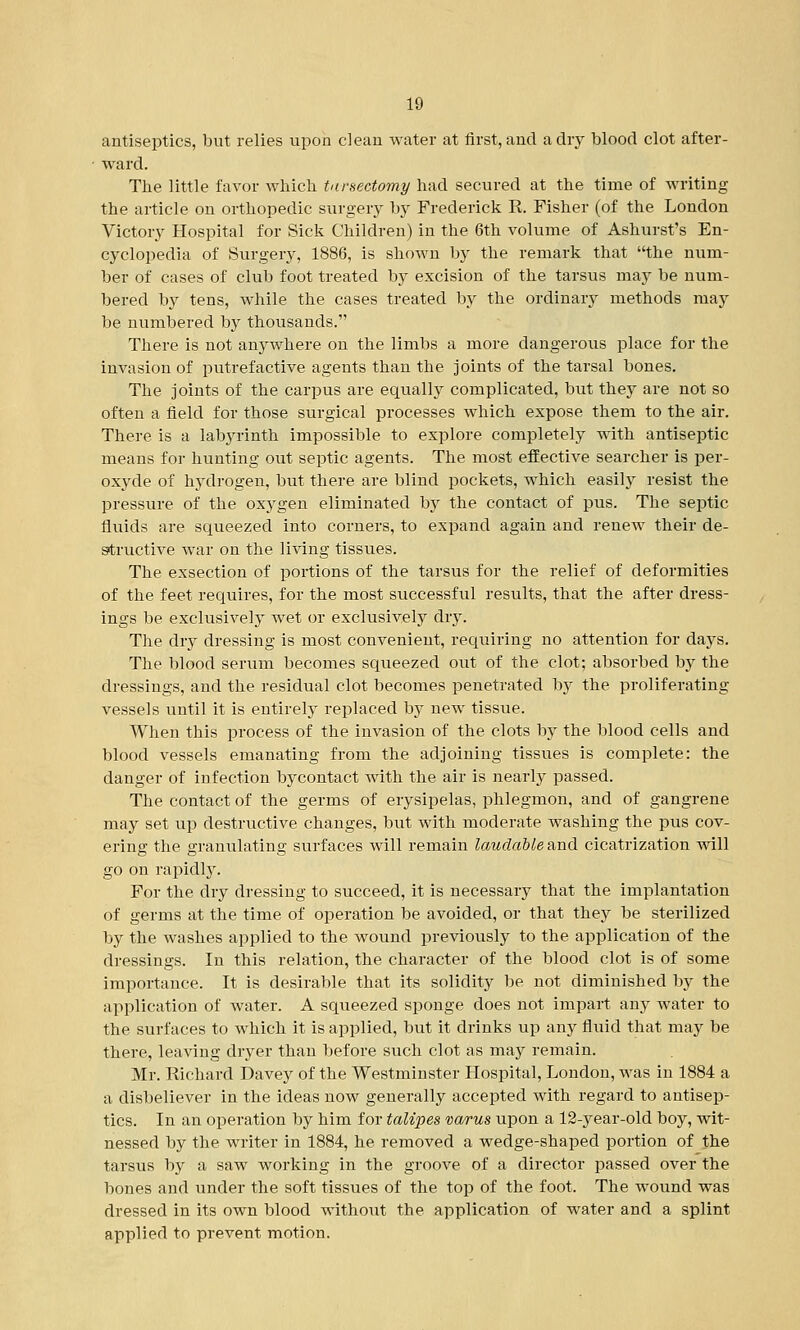 antiseptics, but relies upon clean water at first, and a dry blood clot after- ward. The little favor which tursectomy had secured at the time of writing the article on orthopedic surgery by Frederick R. Fisher (of the London Victory Hospital for Sick Children) in the 6th volume of Ashurst's En- cyclopedia of Surgery, 1886, is shown by the remark that the num- ber of cases of club foot treated by excision of the tarsus may be num- bered by tens, while the cases treated by the ordinary methods may be numbered by thousands. There is not anywhere on the limbs a more dangerous place for the invasion of putrefactive agents than the joints of the tarsal bones. The joints of the carpus are equally complicated, but they are not so often a field for those surgical processes which expose them to the air. There is a labyrinth impossible to explore completely with antiseptic means for hunting out septic agents. The most effective searcher is per- oxyde of hydrogen, but there are blind pockets, which easily resist the pressure of the oxygen eliminated by the contact of pus. The septic fluids are squeezed into corners, to expand again and renew their de- structive war on the living tissues. The exsection of portions of the tarsus for the relief of deformities of the feet requires, for the most successful results, that the after dress- ings be exclusively wet or exclusively dry. The dry dressing is most convenient, requiring no attention for days. The blood serum becomes squeezed out of the clot; absorbed by the dressings, and the residual clot becomes penetrated by the proliferating vessels until it is entirely replaced by new tissue. When this process of the invasion of the clots by the blood cells and blood vessels emanating from the adjoining tissues is complete: the danger of infection bycontact with the air is nearly passed. The contact of the germs of erysipelas, phlegmon, and of gangrene may set up destructive changes, but with moderate washing the pus cov- ering the granulating surfaces will remain laudable and cicatrization will go on rapidly. For the dry dressing to succeed, it is necessary that the implantation of germs at the time of operation be avoided, or that they be sterilized by the washes applied to the wound previously to the application of the dressings. In this relation, the character of the blood clot is of some importance. It is desirable that its solidity be not diminished by the application of water. A squeezed sponge does not impart any water to the surfaces to which it is applied, but it drinks up any fluid that may be there, leaving dryer than before such clot as may remain. Mr. Richard Davey of the Westminster Hospital, London, was in 1884 a a disbeliever in the ideas now generally accepted with regard to antisep- tics. In an operation by him for talipes varus upon a 12-year-old boy, wit- nessed by the writer in 1884, he removed a wedge-shaped portion of the tarsus by a saw working in the groove of a director passed over the bones and under the soft tissues of the top of the foot. The wound was dressed in its own blood without the application of water and a splint applied to prevent motion.