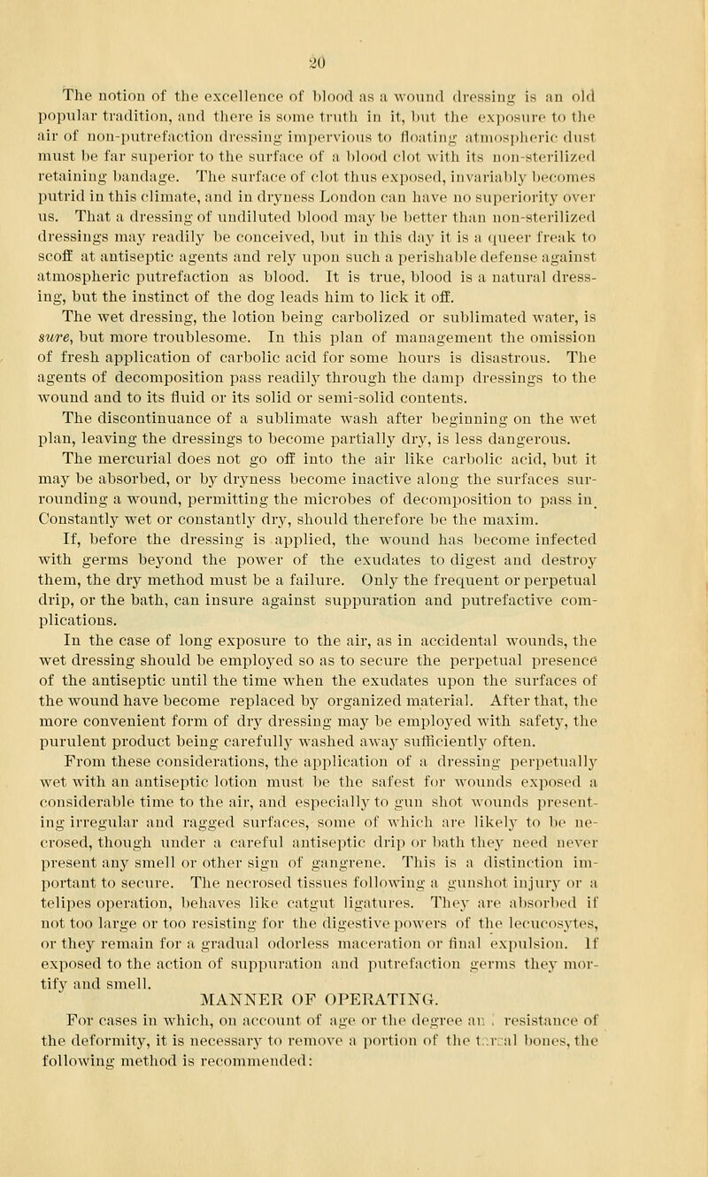 The notion of the excellence of blood as a wound dressing is an old popular tradition, and there is some truth in it, but the exposure to the air of non-putrefaction dressing impervious to floating atmospheric dusi must be far superior to the surface of a blood clot with its aon-sterilized retaining bandage. The surface of clot thus exposed, invariably becomes putrid in this climate, and in dryness London can have no superiority over us. That a dressing of undiluted blood may be better than non-sterilized dressings may readily be conceived, but in this day it is a queer freak to scoff at antiseptic agents and rely upon such a perishable defense against atmospheric putrefaction as blood. It is true, blood is a natural dress- ing, but the instinct of the dog leads him to lick it off. The wet dressing, the lotion being carbolized or sublimated water, is sure, but more troublesome. In this plan of management the omission of fresh application of carbolic acid for some hours is disastrous. The agents of decomposition pass readily through the damp dressings to the wound and to its fluid or its solid or semi-solid contents. The discontinuance of a sublimate wash after beginning on the wet plan, leaving the dressings to become partially dry, is less dangerous. The mercurial does not go off into the air like carbolic acid, but it may be absorbed, or by dryness become inactive along the surfaces sur- rounding a wound, permitting the microbes of decomposition to pass in Constantly wet or constantly dry, should therefore be the maxim. If, before the dressing is applied, the wound has become infected with germs beyond the power of the exudates to digest and destroy them, the dry method must be a failure. Only the frequent or perpetual drip, or the bath, can insure against suppuration and putrefactive com- plications. In the case of long exposure to the air, as in accidental wrounds, the wet dressing should be employed so as to secure the perpetual presence of the antiseptic until the time when the exudates upon the surfaces of the wound have become replaced by organized material. After that, the more convenient form of dry dressing may be employed with safety, the purulent product being carefully wrashed away sufficiently often. From these considerations, the application of a dressing perpetually wet with an antiseptic lotion must be the safest for wounds exposed a considerable time to the air, and especially to gun shot wounds present- ing irregular and ragged surfaces, some of which are likely to be ne- crosed, though under a careful antiseptic drip or bath they need never present any smell or other sign of gangrene. This is a distinction im- portant to secure. The necrosed tissues following a gunshot injury or a telipes operation, behaves like catgut ligatures. They are absorbed if not too large or too resisting for the digestive powers of the lecucosytes, or they remain for a gradual odorless maceration or final expulsion. If exposed to the action of suppuration and putrefaction germs they mor- tify and smell. MANNER OF OPERATING. For cases in which, on account of age or the degree an , resistance of the deformity, it is necessary to remove a portion of the tr.rcal bones, the following method is recommended: