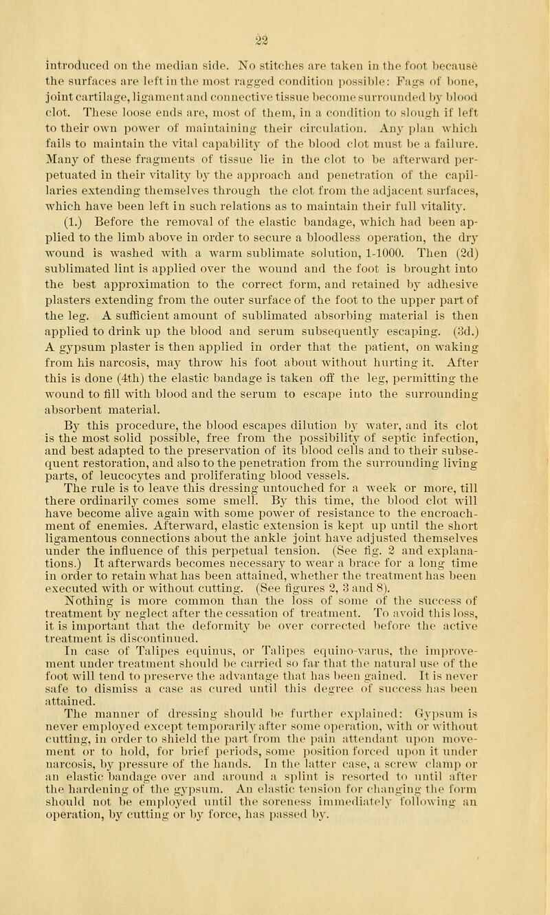introduced on the median side. No stitches are taken in the foot because the surfaces arc lcl'1 in the most raided condition possible: Fags of bone, joint cartilage, ligamenl and connective tissue become surrounded by blood clot. These loose ends are, most of them, in a condition to slough if left to their own power of maintaining their circulation. Any plan which fails to maintain the vital capability of the blood clot must be a failure. Many of these fragments of tissue lie in the clot to be afterward per- petuated in their vitality by the approach and penetration of the capil- laries extending themselves through the clot from the adjacent surfaces, which have been left in such relations as to maintain their full vitality. (1.) Before the removal of the elastic bandage, which had been ap- plied to the limb above in order to secure a bloodless operation, the dry wound is washed with a warm sublimate solution, 1-1000. Then (2d) sublimated lint is applied over the wound and the foot is brought into the best approximation to the correct form, and retained by adhesive plasters extending from the outer surface of the foot to the upper part of the leg. A sufficient amount of sublimated absorbing material is then applied to drink rip the blood and serum subsequently escaping. (3d.) A gypsum plaster is then applied in order that the patient, on waking from his narcosis, may throw his foot about without hurting it. After this is clone (4th) the elastic bandage is taken off the leg, permitting the wound to fill with blood and the serum to escape into the surrounding absorbent material. By this procedure, the blood escapes dilution by water, and its clot is the most solid possible, free from the possibility of septic infection, and best adapted to the preservation of its blood cells and to their subse- quent restoration, and also to the penetration from the surrounding living parts, of leucocytes and proliferating blood vessels. The rule is to leave this dressing untouched for a week or more, till there ordinarily comes some smell. By this time, the blood clot will have become alive again with some power of resistance to the encroach- ment of enemies. Afterward, elastic extension is kept up until the short ligamentous connections about the ankle joint have adjusted themselves under the influence of this perpetual tension. (See fig. 2 and explana- tions.) It afterwards becomes necessary to wear a brace for a long time in order to retain what has been attained, whether the treatment has been executed with or without cutting. (See figures 2, 3 and 8). Nothing is more common than the loss of some of the success of treatment by neglect after the cessation of treatment. To avoid this loss, it, is important that the deformity be over corrected before the active treatment is discontinued. In case of Talipes equinus, or Talipes equino-varus, the improve- ment under treatment should be carried so far that the natural use of the foot will tend to preserve the advantage that has been gained. It is never safe to dismiss a case as cured until this degree of success has been attained. The manner of dressing should be further explained: Gypsum is never employed except temporarily after some operation, with or without cutting, in order to shield the part from the pain attendant upon move- ment or to hold, for brief periods, some position forced upon it under narcosis, hy pressure of the hands. In the latter case, a screw clam]) or an elastic bandage over and around a splint is resorted to until after the hardening of the gypsum. An elastic tension for changing the form should not be employed until the soreness immediately following an operation, by cutting or by force, has passed by.