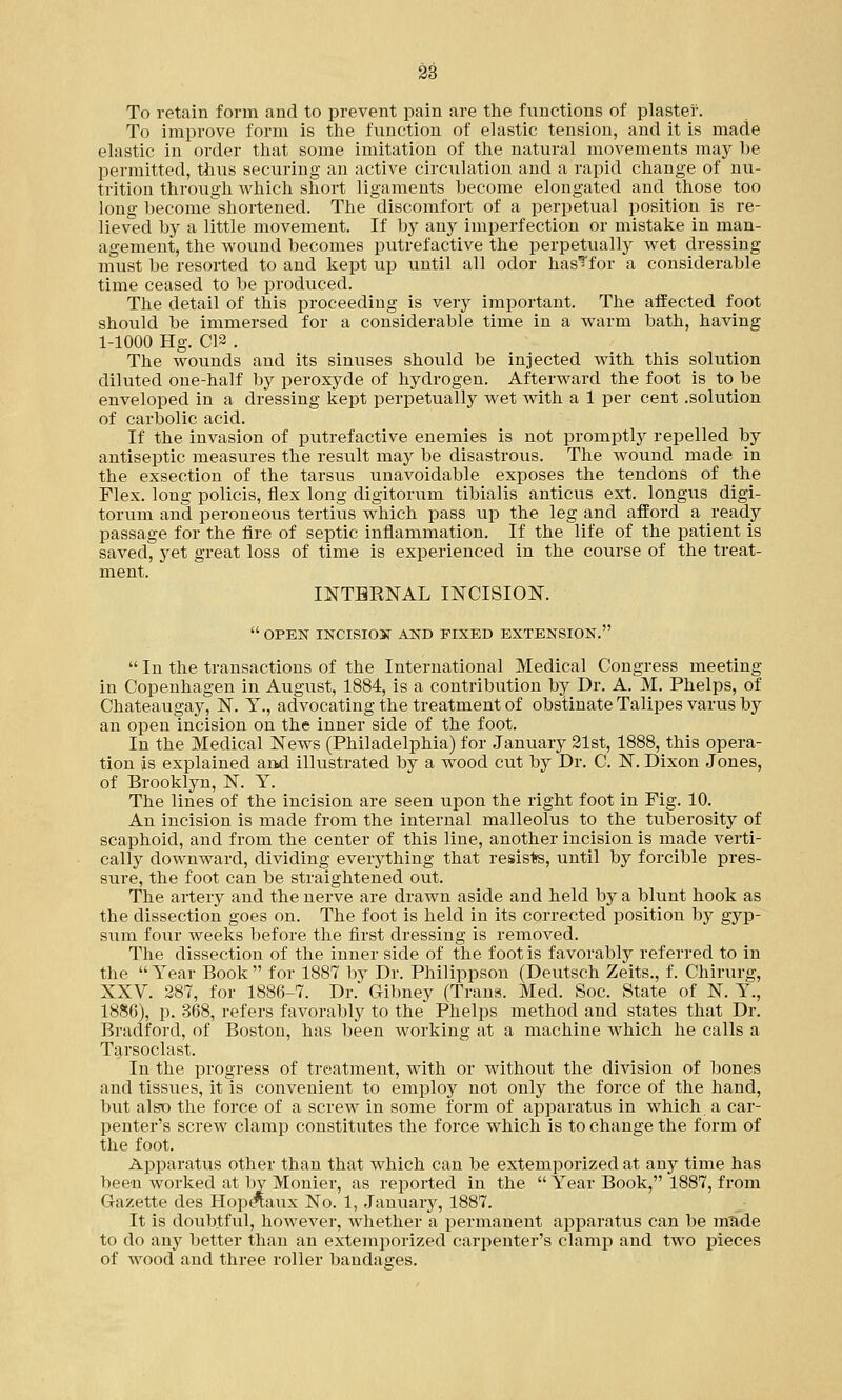 To retain form and to prevent pain are the functions of plaster. To improve form is the function of elastic tension, and it is made elastic in order that some imitation of the natural movements may he permitted, thus securing an active circulation and a rapid change of nu- trition through which short ligaments become elongated and those too long become shortened. The discomfort of a perpetual position is re- lieved by a little movement. If by any imperfection or mistake in man- agement, the wound becomes putrefactive the perpetually wet dressing must be resorted to and kept up until all odor hasTfor a considerable time ceased to be produced. The detail of this proceeding is very important. The affected foot should be immersed for a considerable time in a warm bath, having 1-1000 Hg. C12 . The wounds and its sinuses should be injected with this solution diluted one-half by peroxyde of hydrogen. Afterward the foot is to be enveloped in a dressing kept perpetually wet with a 1 per cent .solution of carbolic acid. If the invasion of putrefactive enemies is not promptly repelled by antiseptic measures the result may be disastrous. The wound made in the exsection of the tarsus unavoidable exposes the tendons of the Flex, long policis, flex long digitorum tibialis anticus ext. longus digi- torum and peroneous tertius which pass up the leg and afford a ready passage for the fire of septic inflammation. If the life of the patient is saved, yet great loss of time is experienced in the course of the treat- ment. INTBRNAL INCISION.  OPEN INCISION AND FIXED EXTENSION.  In the transactions of the International Medical Congress meeting in Copenhagen in August, 1884, is a contribution by Dr. A. M. Phelps, of Chateaugay, N. Y., advocating the treatment of obstinate Talipes varus by an open incision on the inner side of the foot. In the Medical News (Philadelphia) for January 21st, 1888, this opera- tion is explained and illustrated by a wood cut by Dr. C. N. Dixon Jones, of Brooklyn, N. Y. The lines of the incision are seen upon the right foot in Fig. 10. An incision is made from the internal malleolus to the tuberosity of scaphoid, and from the center of this line, another incision is made verti- cally downward, dividing everything that resists, until by forcible pres- sure, the foot can be straightened out. The artery and the nerve are drawn aside and held by a blunt hook as the dissection goes on. The foot is held in its corrected position by gyp- sum four weeks before the first dressing is removed. The dissection of the inner side of the foot is favorably referred to in the  Year Book  for 1887 by Dr. Philippson (Deutsch Zeits., f. Chirurg, XXV. 287, for 1886-7. Dr. Gibney (Trans. Med. Soc. State of N. Y., 1886), p. 368, refers favorably to the Phelps method and states that Dr. Bradford, of Boston, has been working at a machine which he calls a Tarsoclast. In the progress of treatment, with or without the division of bones and tissues, it is convenient to employ not only the force of the hand, but alsD the force of a screw in some form of apparatus in which a car- penter's screw clamp constitutes the force which is to change the form of the foot. Apparatus other than that which can be extemporized at any time has been worked at by Monier, as reported in the  Year Book, 1887, from Gazette des Hoperaux No. 1, January, 1887. It is doubtful, however, whether a permanent apparatus can be made to do any better than an extemporized carpenter's clamp and two pieces of wood and three roller bandages.