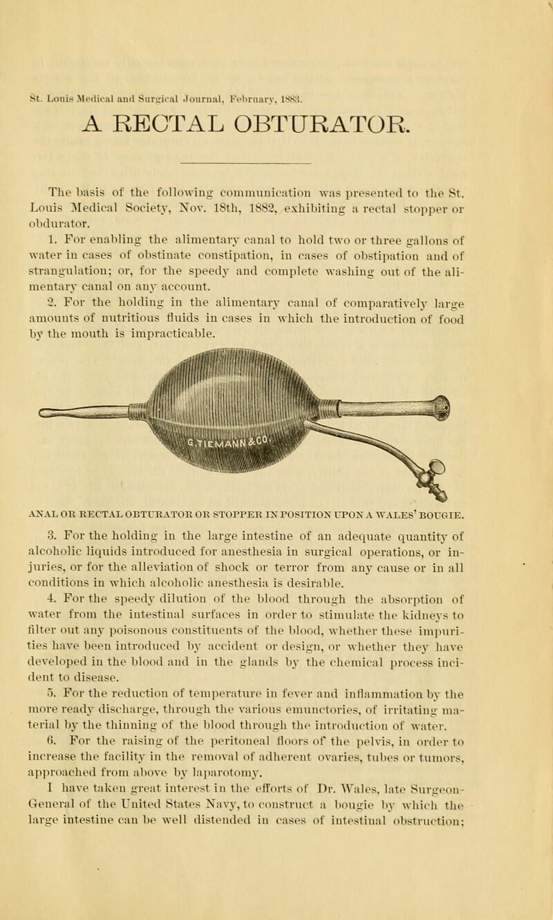 st. i.ouis Medical and Surgical Journal, Pebrnary, ivv'. A RECTAL OBTURATOR, The basis of the following communication was presented to the St. Louis Medical Society. Nov. 18th. 1882, exhibiting a rectal stopper or obdurator. 1. For enabling the alimentary canal to hold two or three gallons of water in cases of obstinate constipation, in cases of obstipation and of strangulation: or. for the speedy and complete washing out of the ali- mentary canal on any account. '2. For the holding in the alimentary canal of comparatively large amounts of nutritious fluids in cases in which the introduction of food by the mouth is impracticable. ANAL OR RECTAL OBTURATOR OR STOPPER IK POSITION UPON A WALES' BOUGIE. 3. For the holding in the large intestine of an adequate quantity of alcoholic liquids introduced for anesthesia in surgical operations, or in- juries, or for the alleviation of shock or terror from any cause or in all conditions in which alcoholic anesthesia is desirable. 4. For the speedy dilution of the blood through the absorption of water from the intestinal surfaces in order to stimulate the kidneys to filter out any poisonous constituents of the blood, whether these impuri- ties have been introduced by accident or design, or whether they have developed in the blood and in the glands by the chemical process inci- dent to disease. 5. For the reduction of temperature in lever and inflammation by the more ready discharge, through the various emunctories, of irritating ma- terial by the thinning of the blood through the introduction of water. 6. For the raising of the peritoneal floors of the pelvis, in order to increase the facility in the removal of adherent ovaries, tubes or tumors. approached from above by laparotomy. I have taken great interest in the efforts of Dr. Wales, late Surgeon- General of the United States Navy, to construct a bougie by which the large intestine can be well distended in cases of intestinal obstruction;