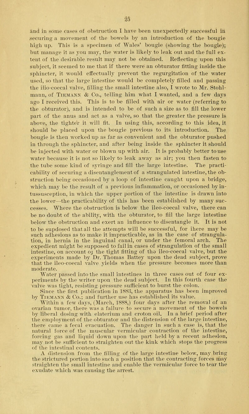 and in some cases of obstruction I have been unexpectedly successful iii securing a movement of the bowels by an introduction of the bougie high up. This is a specimen of AVales' bougie (showing the bougie); but manage it as you may, the water is likely to leak out and the full ex- tent of the desirable result may not be obtained. Reflecting upon this subject, it seemed to me that if there were an obturator fitting inside the sphincter, it would effectually prevent the regurgitation of the water used, so that the large intestine would be completely filled and passing the ilio-coecal valve, filling the small intestine also, I wrote to Mr. Stohl- mann, of Tiemann & Co., telling him what I wanted, and a few days ago I received this. This is to be filled with air or water (referring to the obturator), and is intended to be of such a size as to fill the lower part of the anus and act as a valve, so that the greater the pressure is above, the tighter it will fit. In using this, according to this idea, it should be placed upon the bougie previous to its introduction. The bougie is then worked up as far as convenient and the obturator pushed in through the sphincter, and after being inside the sphincter it should be injected with water or blown up with air. It is probably better to use water because it is not so likely to leak away as air; you then fasten to the tube some kind of syringe and fill the large intestine. The practi- cability of securing a disentanglement of a strangulated intestine, the ob- struction being occasioned by a loop of intestine caught upon a bridge, which may be the result of a previous inflammation, or occasioned by in- tussusception, in which the upper portion of the intestine is drawn into the lower—the practicability of this has been established by many suc- cesses. Where the obstruction is below the ileo-coecal valve, there can be no doubt of the ability, with the obturator, to fiil the large intestine below the obstruction and exert an influence to disentangle it, It is not to be supdosed that all the attempts will be successful, for ihere may be such adhesions as to make it impracticable, as in the case of strangula- tion, in hernia in the inguinal canal, or under the femoral arch. The expedient might be supposed to fail in cases of strangulation of the small intestine, on account oj the tight fitting of the ileo-coecal valve, but the experiments made by Dr. Thomas Battey upon the dead subject, prove that the ileo-coecal valve yields when the pressure becomes more than moderate. Water passed into the small intestines in three cases out of four ex- periments by the writer upon the dead subject. In this fourth case the valve was tight, resisting pressure sufficient to burst the colon. Since the first publication in 1883, the apparatus has been improved by Tiemann & Co.; and further use has established its value. Within a few days, (March, 1888,) four days after the removal of an ovarian tumor, there was a failure to secure a movement of the bowels by liberal dosing with elaterium and croton oil. In a brief period after the employmentTof the obturator and the distension of the large intestine, there came a fecal evacuation. The danger in such a case is, that the natural force of the muscular vermicular contraction of the intestine, forcing gas and liquid down upon the part held by a recent adhesion, may not be sufficient to straighten out the kink which stops the progress of the intestinal contents. A distension from the filling of the large intestine below, may bring the strictured portion into such a position that the contracting forces may straighten the small intestine and enable the vermicular force to tear the exudate which was causing the arrest.