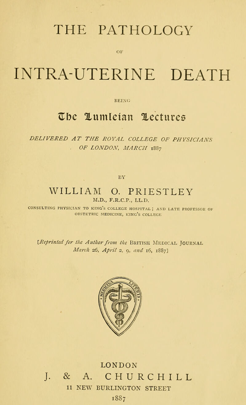 THE PATHOLOGY INTRA-UTERINE DEATH ^be Xumleian 1lccturc6 DELIVERED AT THE ROYAL COLLEGE OF PHYSICIANS OF LONDON, MARCH 1887 BY WILLIAM O. PRIESTLEY M.D., F.R.C.P., LL.D. CONSULTING PHYSICIAN TO KINg's COLLEGE HOSPITAL ; AND LATE PROFESSOR OF OBSTETRIC MEDICINE, KINO's COLLEGE [Reprinted for the Author front the British Medical Journal March 26, April 2, 9, and 16, 1887] LONDON J. & A. CHURCHILL 11 NEW BURLINGTON STREET 1SS7