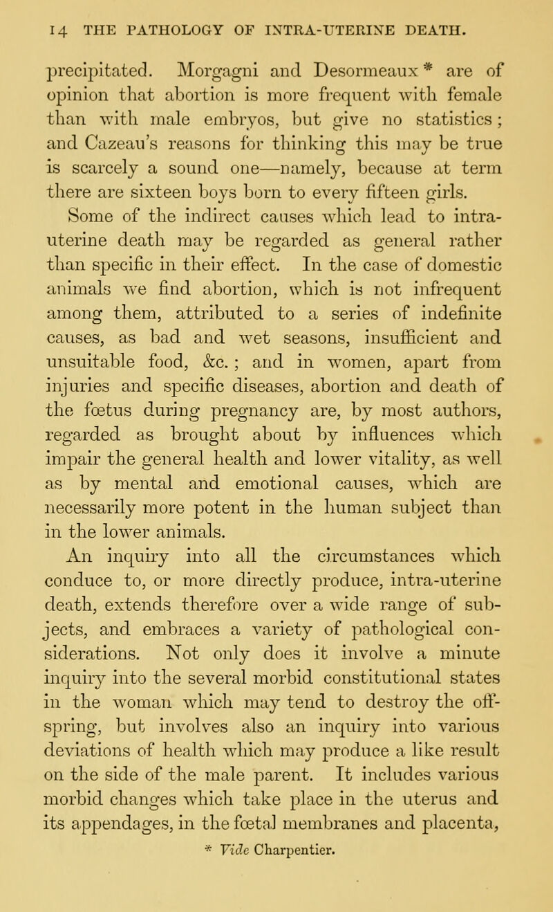 2)recipitated. Morgagni and Desormeaux * are of opinion that abortion is more frequent with female than with male embryos, but give no statistics; and Cazeau's reasons for thinking this may be true is scarcely a sound one—namely, because at term there are sixteen boys born to every fifteen girls. Some of the indirect causes which lead to intra- uterine death may be regarded as general rather than specific in their effect. In the case of domestic animals we find abortion, which is not infrequent among them, attributed to a series of indefinite causes, as bad and wet seasons, insufficient and unsuital^le food, &c. ; and in women, apart from injuries and specific diseases, abortion and death of the foetus during pregnancy are, by most authors, regarded as brought about by influences which impair the general health and lower vitality, as well as by mental and emotional causes, Avhich are necessarily more potent in the human subject than in the lower animals. An inquiry into all the circumstances which conduce to, or more directly produce, intra-uterine death, extends therefore over a wide range of sub- jects, and embraces a variety of pathological con- siderations. Not only does it involve a minute inquiry into the several morbid constitutional states in the woman which may tend to destroy the oif- spring, but involves also an inquiry into various deviations of health which may produce a like result on the side of the male parent. It includes various morbid changes which take place in the uterus and its appendages, in the foetal membranes and placenta, * Vide Charpentier.