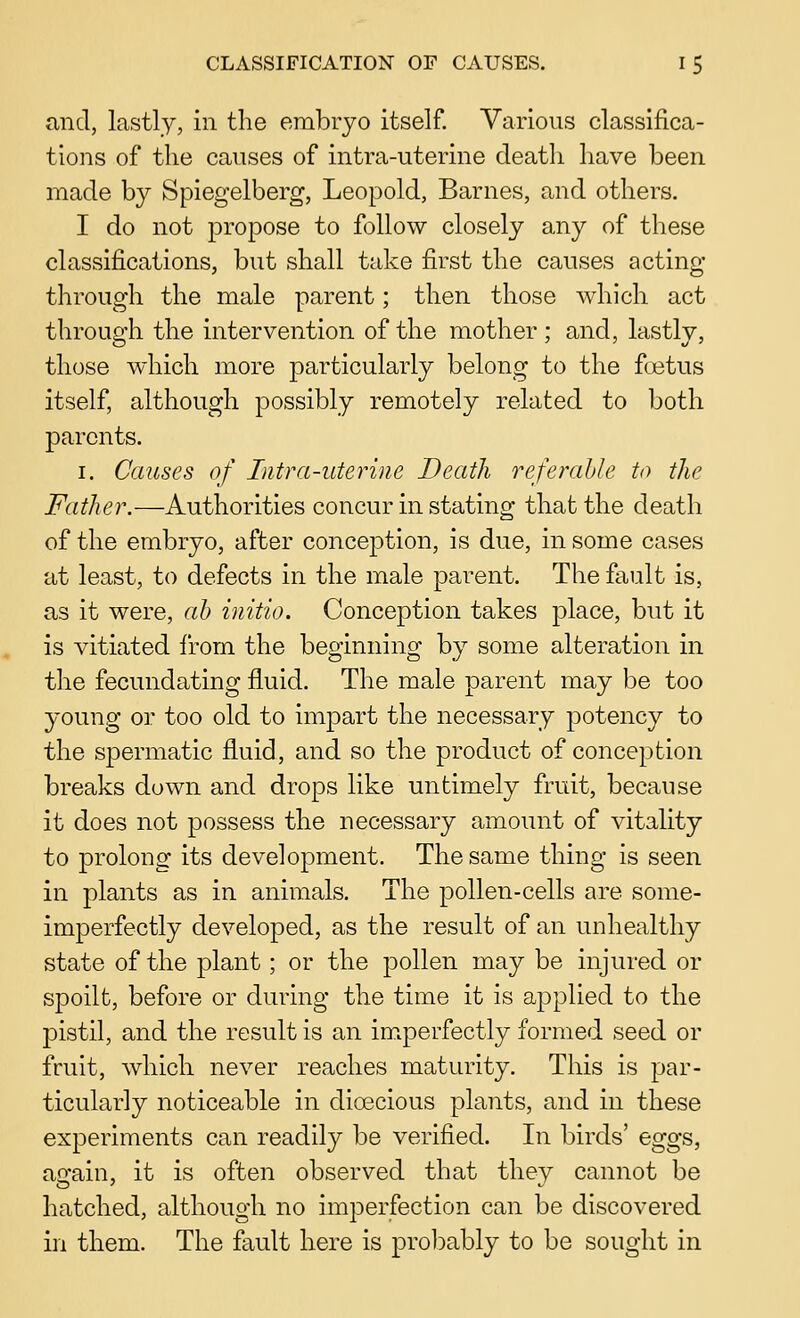 and, lastly, in the embryo itself. Various classifica- tions of the causes of intra-uterine death have been made by Spiegelberg, Leopold, Barnes, and others. I do not propose to follow closely any of these classifications, but shall take first the causes acting through the male parent; then those which act through the intervention of the mother ; and, lastly, those which more particularly belong to the fcetus itself, although possibly remotely related to both parents. I. Causes of Intra-uterine Death referahle to the Father.—Authorities concur in stating that the death of the embryo, after conception, is due, in some cases at least, to defects in the male parent. The fault is, as it were, ah initio. Conception takes place, but it is vitiated from the beginning by some alteration in the fecundating fluid. The male parent may be too young or too old to impart the necessary potency to the spermatic fluid, and so the product of conception breaks down and drops like untimely fruit, because it does not possess the necessary amount of vitality to prolong its development. The same thing is seen in plants as in animals. The pollen-cells are some- imperfectly developed, as the result of an unhealthy state of the plant; or the pollen may be injured or spoilt, before or during the time it is applied to the pistil, and the result is an imperfectly formed seed or fruit, which never reaches maturity. This is par- ticularly noticeable in dioecious plants, and in these experiments can readily be verified. In birds' eggs, again, it is often observed that they cannot be hatched, although no imperfection can be discovered in them. The fault here is prol^ably to be sought in