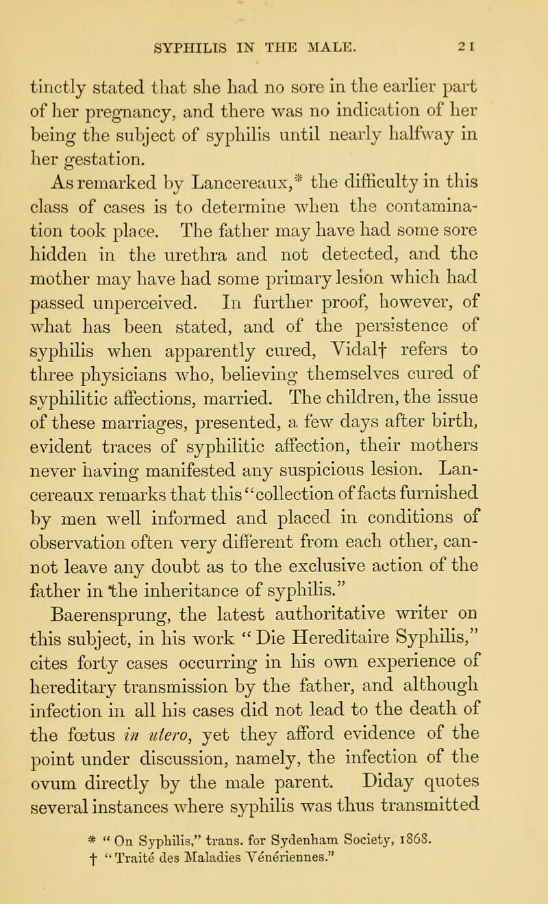tinctly stated that she had no sore in the earlier part of her pregnancy, and there was no indication of her being the subject of syphiUs until nearly halfway in her gestation. As remarked by Lancereaux,* the difficulty in this class of cases is to determine Avhen the contamina- tion took place. The father may have had some sore hidden in the urethra and not detected, and the mother may have had some primary lesion which had passed unperceived. In further proof, however, of what has been stated, and of the persistence of syphilis when apparently cured, Yidalf refers to three physicians who, believing themselves cured of syphilitic affections, married. The children, the issue of these marriages, presented, a few days after birth, evident traces of syphilitic affection, their mothers never having manifested any suspicious lesion. Lan- cereaux remarks that this collection of facts furnished by men well informed and placed in conditions of observation often very different from each other, can- not leave any doubt as to the exclusive action of the father in the inheritance of syphilis. Baerensprung, the latest authoritative writer on this subject, in his work  Die Hereditaire Syphilis, cites forty cases occurring in his own experience of hereditary transmission by the father, and although infection in all his cases did not lead to the death of the foetus in uiero, yet they afford evidence of the point under discussion, namely, the infection of the ovum directly by the male parent. Diday quotes several instances where syphilis was thus transmitted *  On Syphilis, trans, for Sydenham Society, 1868. t Traite des Maladies Yeneriennes.