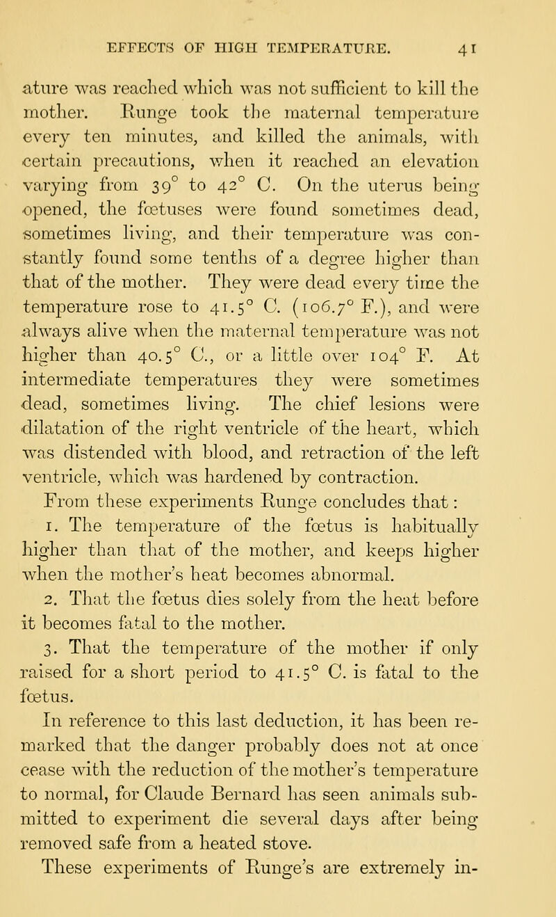 atiire wns reached wliicli M^as not sufficient to kill the mother. liunge took the maternal temperature every ten minutes, and killed the animals, with certain precautions, when it reached an elevation varying from 39° to 42° C. On the uterus being- opened, the foetuses were found sometimes dead, sometimes living, and their temperature was con- stantly found some tenths of a degree higher than that of the mother. They were dead every time the temperature rose to 41.5° C. (106.7'^ F.), and were always alive when the maternal temperature was not higher than 40.5° C, or a little over 104° P. At intermediate temperatures they were sometimes dead, sometimes living. The chief lesions were dilatation of the right ventricle of the heart, which was distended with blood, and retraction of the left ventricle, which was hardened by contraction. From these experiments Runge concludes that: 1. The temperature of the foetus is habitually higher than that of the mother, and keeps higher when the mother's heat becomes abnormal, 2. That the foetus dies solely from the heat l^efore it becomes fatal to the mother. 3. That the temperature of the mother if only raised for a short period to 41.5° C. is fatal to the foetus. In reference to this last deduction, it has been re- marked that the danger probably does not at once cease with the reduction of the mother's temperature to normal, for Claude Bernard has seen animals sub- mitted to experiment die several days after being removed safe from a heated stove. These experiments of Kunge's are extremely in-