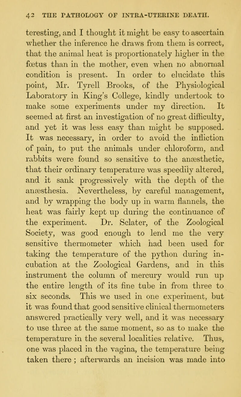 teresting, and I thought it might be easy to ascertain Avhether the inference he draws from them is correct, that the animal heat is proportionately higher in the foetus than in the mother, even when no abnormal condition is present. In order to elucidate this point, Mr. Tyrell Brooks, of the Physiological Laboratory in King's College, kindly undertook to make some experiments under my direction. It seemed at first an investigation of no great difficulty, and yet it was less easy than might be supposed. It was necessary, in order to avoid the infliction of pain, to put the animals under chloroform, and rabbits were found so sensitive to the anojsthetic, that their ordinary temperature was speedily altered, and it sank progressively with the depth of the anaesthesia. Nevertheless, by careful management, and by wrapping the body up in warm flannels, the heat was fairly kept up during the continuance of the experiment. Dr. Sclater, of the Zoological Society, was good enough to lend me the very sensitive thermometer which had been used for taking the temperature of the python during in- cubation at the Zoological Gardens, and in this instrument the column of mercury would run up the entire length of its fine tube in from three to six seconds. This we used in one experiment, but it was found that good sensitive chnical thermometers answered practically very well, and it was necessary to use three at the same moment, so as to make the temperature in the several localities relative. Thus, one was placed in the vagina, the temperature being taken there ; afterwards an incision was made into