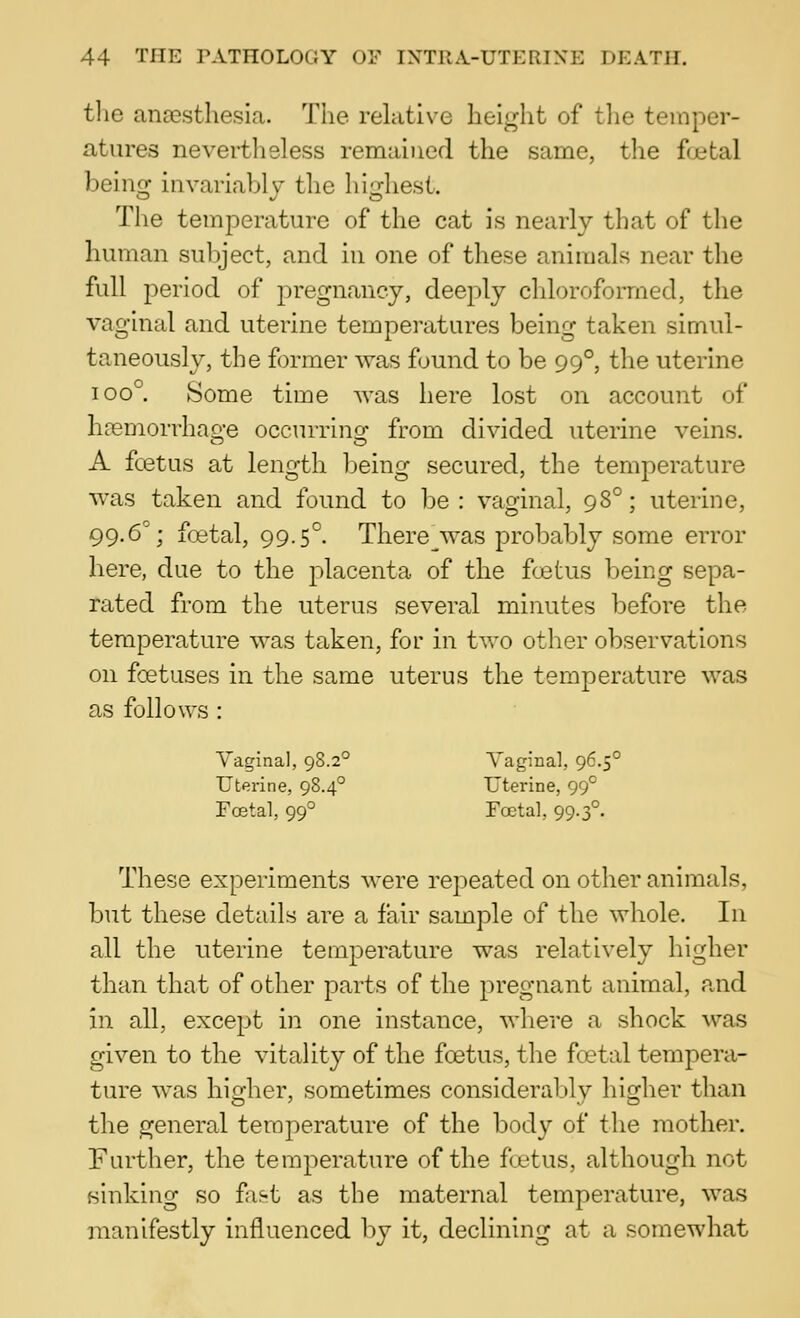 tlie anaesthesia. The relative height of the temper- atures nevertlisless remained the same, the f(jetal being invariably the liighest. The temperature of the cat is nearly that of the human subject, and in one of these animals near the full period of pregnancy, deeply chloroformed, the vaginal and uterine temperatures being taken simul- taneously, the former was found to be 99°, the uterine 100°. Some time was here lost on account of hasmorrhage occurring from divided uterme veins. A foetus at length being secured, the temperature was taken and found to be: vaginal, 98°; uterine, 99.6°; foetal, 99.5°. There^was probably some error here, due to the placenta of the foetus being sepa- rated from the uterus several minutes before the temperature was taken, for in two other observations on foetuses in the same uterus the temperature was as follows : Yaginal, 98.2° Vaginal, 96.5° Uterine, 98.4° Uterine, 99° Fostal, 99° Foetal, 99.3°. These experiments were repeated on other animals, but these details are a fair sample of the whole. In all the uterine temperature was relatively higher than that of other parts of the pregnant animal, and in all, except in one instance, where a shock was given to the vitality of the foetus, the foetal tempera- ture was higher, sometimes considerably higher than the general temperature of the body of the mother. Further, the temperature of the ftetus, although not sinking so fif-t as the maternal temperature, was manifestly influenced by it, declining at a somewhat