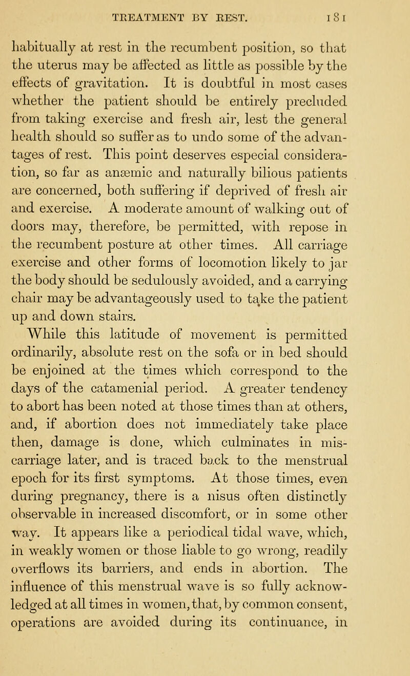 habitually at rest in the recumbent position, so that the uterus may be affected as little as possible by the effects of gravitation. It is doubtful in most cases whether the ^^i^^tient should be entirely precluded from taking exercise and fresh air, lest the general health should so suffer as to undo some of the advan- tages of rest. This jDoint deserves especial considera- tion, so far as anagmic and naturally bilious patients are concerned, both suffering if deprived of fresh air and exercise. A moderate amount of vs^alkins: out of doors may, therefore, be permitted, with repose in the recumbent posture at other times. All carriage exercise and other forms of locomotion likely to jar the body should be sedulously avoided, and a carrying chair may be advantageously used to take the patient up and down stairs. While this latitude of movement is permitted ordinarily, absolute rest on the sofa or in bed should be enjoined at the times which correspond to the days of the catamenial period. A greater tendency to abort has been noted at those times than at others, and, if abortion does not immediately take place then, damage is done, which culminates in mis- carriage later, and is traced back to the menstrual epoch for its first symptoms. At those times, even during pregnancy, there is a nisus often distinctly observable in increased discomfort, or in some other way. It appears like a periodical tidal wave, which, in weakly women or those liable to go wrong, readily overflows its barriers, and ends in a.bortion. The influence of this menstrual wave is so fully acknow- ledged at all times in women, that, by common consent, operations are avoided during its continuance, in