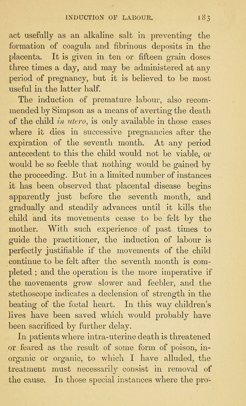 act usefully as an alkaline salt in preventing the formation of coa.gula and fibrinous deposits in the placenta. It is given in ten or fifteen grain doses three times a day, and may be administered at any period of pregnancy, but it is believed to be most useful in the latter half. The induction of premature labour, also recom- mended by Simpson as a m^eans of averting the death of the child in, ntcro. is only available in those cases where it dies in successive pregnancies after the expira.tion of the seventh month. At any period antecedent to this the child would not be viable, or would be so feeble that nothing would be gained by the proceeding. But in a limited number of instances it has been observed that placental disease begins apparently just before the seventh month, and gradually and steadily advances until it kills the child and its movements cease to be felt by the mother. With such experience of past times to guide the practitioner, the induction of labour is perfectly justifiable if the movements of the child continue to be felt after the seventh month is com- pleted ; and the operation is the more imperative if the movements grow slower and feebler, and the stethoscope indicates a declension of strength in the beating of the foetal heart. In this way children's lives have been saved which would probably have been sacrificed by further delay. In patients where intra-uterine death is threatened or feared as the result of some form of poison, in- organic or organic, to which I have alluded, the treatment must necessarily consist in removal of the cause. Id those special instances where the pro-