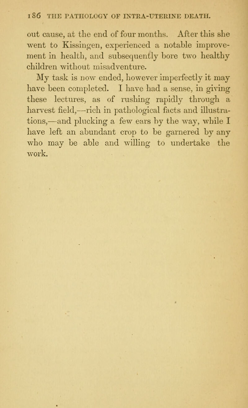 out cause, at the end of four months. After this she went to Kissingen, experienced a notable improve- ment in health, and subsequently bore two healthy children without misadventure. My task is now ended, however imperfectly it may have been completed. I have had a sense, in giving these lectures, as of rushing rapidly through a harvest field,—rich in pathological facts and illustra- tions,-—and j)lucking a few ears by the way, while I have left an abundant crop to be garnered by any who may be able and willing to undertake the Avork.