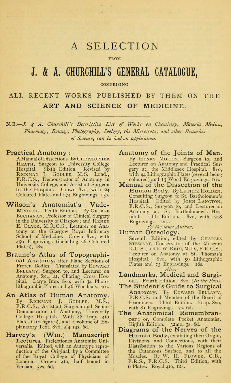 A SELECTION J. & A. CHURCHILL'S GENERAL CATALOGUE COMPRISING ALL RECENT WORKS PUBLISHED BY THEM ON THE ART AND SCIENCE OF MEDICINE. N.B.—J. S^ A. ChurchilVs Descriptive List of Works on C/iemistry, Materia Medica, Pharmacy, Botany, Photography, Zoology, the Microscope, and other Branches of Science, can be had on application. Practical Anatomy : A Manual of Dissections. By Christopher Heath, Surgeon to University College Hospital. Sixth Edition. Revised by RiCKMAN J. GODLEE, M.S. Lond., F.R.C.S., Demonstrator of Anatomy in University College, and Assistant Surgeon to the Hospital. Crown 8vo, with 24 Coloured Plates and 274 Engravings, 15s. Wilson's Anatomist's Vade- Mecum. Tenth Edition. By George Buchanan, Professor of Clinical Surgery in the University of Glasgow; and Henry E. Clark, M.R.C.S., Lecturer on Ana- tomy at the Glasgow Royal Infirmary School of Medicine. Crown 8vo, with 450 Engravings (including 26 Coloured Plates), 18s. Braune's Atlas of Topographi- cal Anatomy, after Plane Sections of Frozen Bodies. Translated by Edward Bellamy, Surgeon to, and Lecturer on Anatomy, &c., at, Charing Cross Hos- pital. Large Imp. 8vo, with 34 Photo- lithographic Plates and 46 Woodcuts, 40s. An Atlas of Human Anatomy. By Rickman J. GoDLEE, M.S., F.R.CS., Assistant Surgeon and Senior Demonstrator of Anatomy, University College Hospital. With 48 Imp. 4to Plates (112 figures), and a volume of Ex- planatory Text. 8vo, £,£f 14s. 6d. Harvey's (Wm.) Manuscript Lectures. Prelectiones Anatomire Uni- versalis. Edited, with an Autotype repro- duction of the Original, by a Committee of the Royal College of Physicians of London. Crown 4to, half bound in Persian, 52s. 6d. Anatomy of the Joints of Man. By Henry Morris, Surgeon to, and Lecturer on Anatomy and Practical Sur- gery at, the Middlesex Hospital. 8vo, with 44 Lithographic Plates (several being coloured) and 13 Wood Engravings, l6s. Manual of the Dissection of the Human Body. By Luther Holden, Consulting Surgeon to St. Bartholomew's Hospital. Edited by John Langton, F.R.C.S., Surgeon to, and Lecturer on Anatomy at, St. Bartholomew's Hos- pital. Fifth Edition. 8vo, with 208 Engravings. 20s. By the same Author. Human Osteology. Seventh Edition, edited by Charles Stewart, Conservator of the >Iuseura R.C.S.,andR.W.REiD,M.D.,F.R.C.S., Lecturer on Anatomy at St. Thomas's Hospital. 8vo, with 59 Lithographic Plates and 75 Engravings. l6s. Also. Landmarks, Medical and Surgi- cal. Fourth Edition. Svo. [/;; tlie Press. The Student's Guide to Surgical Anatomy. By Edward Bellamy, F.R.CS. and Member of the Board of Examiners. Third Edition. Fcap. Svo, with 81 Engravings. 7s. 6d. The Anatomical Remembran- cer ; or, Complete Pocket Anatomist. Eighth Edition. 32mo, 3s. 6d. Diagrams of the Nerves of the Human Body, exhibiting their Origin, Divisions, and Connections, with their Distribution to the Various Regions of the Cutaneous Surface, and to all the Muscles. Bv W. II. Flower, C.B., F.R.S., F.R'.C.S. Third Edition, with 6 Plates. Royal 4to, 12s.