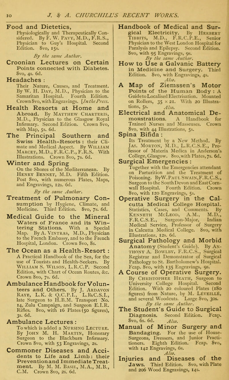 Food and Dietetics, I'hysiologically and Therapeutically Con- sidered. By Y. \V. I'AVY, M.D., F.R.S., Physician to Guy's Hospital. Second Edition. 8vo, 15s. By the same Author. Croonian Lectures on Certain Points connected with Diabetes. Svo, 4s. 6d. Headaches : Their Nature, Causes, and Treatment. By W. H. Day, M.D., Physician to the Samaritan Hospital. Fourth Edition. Crown Svo, with Engravings. [In the Press. Health Resorts at Home and Abroad. By Matthew Charteris, M.D., Physician to the Glasgow Royal Infirmary. .Second Edition. Crown Svo, with Map, 5s. 6d. The Principal Southern and Swiss Health-Resorts : their Cli- mate and Medical Aspect. By William Marcet, M.D., F.R.C.P., F.R.S. With Illustrations. Crown Svo, 7s. 6d. Winter and Spring On the Shores of the Mediterranean. By Henry Bexnet, ]\I.D. Fifth Edition. Post Svo, with numerous Plates, iNIaps, and Engra\-ings, 12s. 6d. By the same Author. Treatment of Pulmonary Con- sumption by Hygiene, Climate, and Medicine. Third Edition. Svo, 7s. 6d. Medical Guide to the Mineral Waters of France and its Win- tering Stations. With a Special Map. ByA. Vintras, M.D., Physician to the French Embassy, and to the French Hospital, London. Crown Svo, Ss. The Ocean as a Health-Resort : A Practical Handbook of the Sea, for the use of Tourists and Health-.Seekers. By William S. Wilson, L.R.C.P. Second Edition, with Chart of Ocean Routes, &c. Crown Svo, 7s. 6d. Ambulance Handbook for Volun- teers and Others. By J. Ardavon Raye, L.K. & (^.C.P.I., L.Ri,C.S.I., late Surgeon to H.B.M. Transport No. 14, Zulu Campaign, and Surgeon E.I.R. Rifles. Svo, with l6 Plates (50 figures), 3s. 6d. Ambulance Lectures : To which is added a Nursing Lecture. By John M. H. Martin, Honorary Surgeon to the Blackburn Infinnar}\ Crown Svo, with 53 Engravings, 2s. Commoner Diseases and Acci- dents to Life and Limb : their Preventionand Imnaediate Treat- ment. By M. M. Basil, M.A., M.B., CM. Crown Svo, 2s. 6d. Handbook of Medical and Sur- gical Electricity. \',y Hkkhert TiuuiTS, M.D., F. R.C.P.E., Senior Physician to the West London Hospital for Paralysis and Epilepsy. .Second Edition. Svo, with 95 Engravings, 9s. By the same Author. How to Use a Galvanic Battery in Medicine and Surgery. Third Edition. Svo, with Engravings, 4s. Also. A Map of Ziemssen's Motor Points of the Human Body : A GuidetoLocalised Electrisation. Mounted on Rollers, 35 x 21. With 20 Illustra- tions, 5s. Jlso. Electrical and Anatomical De- monstrations. A Handbook for Trained Nurses and Masseuses. Crown Svo, with 44 Illustrations, 5s. Spina Bifida : Its Treatment by a New Method, By Jas. Morton, M.I)., L.R.C.S.E., Pro- fessor of Materia Medica in Anderson's College, Glasgow. Svo,with Plates, 7s. 6d. Surgical Emergencies : Together with the Emergencies attendant on Parturition and the Treatment of Poisoning. ByW.PAUL Swain,F.R.C.S., .Surgeon to the South Devon and East Corn- wall Hospital. Fourth Edition. Crown Svo, with 120 Engravings, 5s. Operative Surgery in the Cal- cutta Medical College Hospital. Statistics, Cases, and Comments. By Kenneth McLeod, A.M., M.D., F. R. C.S. E., -Surgeon-Major, Indian INIedical .Service, Professor of Surgery in Calcutta Medical College. Svo, with Illustrations, 12s. 6d. Surgical Pathology and Morbid Anatomy (Student's Guide). By An- thony A. BowLBY, F.R.C.S., Surgical Registrar and Demonstrator of Surgical Patholog)' to St. Bartholomew's Hospital. Fcap. Svo, with 135 Engravings, 9s. A Course of Operative Surgery. By Chris'ioi'HER Heath, Surgeon to University College Hospital. Second Edition. With 20 coloured Plates (iSo figures) from Nature, by M. LtVEiLLt, and several Woodcuts. Large Svo, 30s. By the same Author. The Student's Guide to Surgical Diagnosis. .Second Edition. Fcap. Svo, 6s. 6d. Also. Manual of Minor Surgery and Bandaging. For the use of House- Surgeons, Dressers, and Junior Practi- tioners. Eighth Edition. Fcap. Svo, with 142 Engravings, 6s. Also. Injuries and Diseases of the Jaws. Third Edition. Svo, with Plate and 206 Wood Engravings, 14 s.