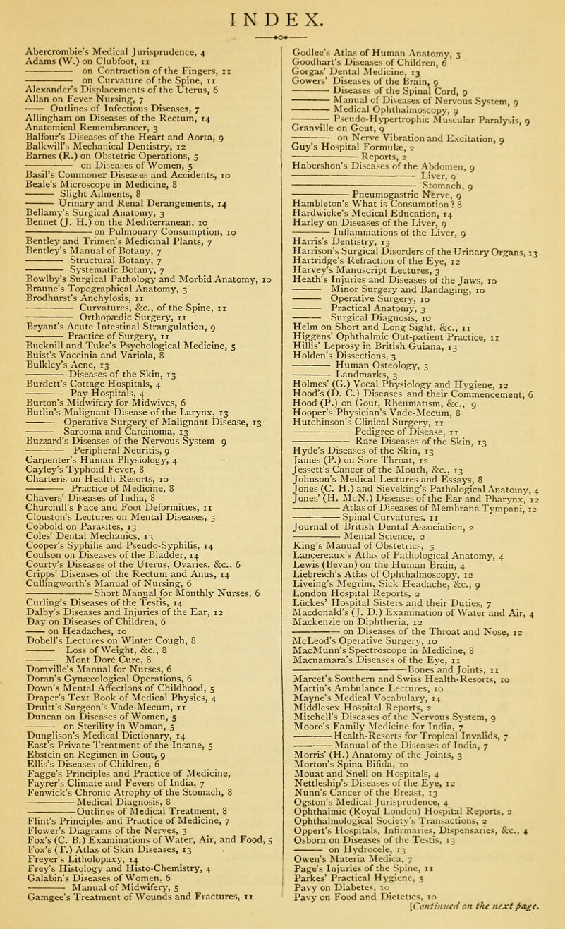 INDEX. Abercrombie's Medical Jurisprudence, 4 Adams (W.) on Clubfoot, 11 on Contraction of the Fingers, 11 on Curvature of the Spine, 11 Alexander's Displacements of the Uterus, 6 Allan on Fever Nursing, 7 Outlines of Infectious Diseases, 7 Allingham on Diseases of the Rectum, 14 Anatomical Remembrancer, 3 Balfour's Diseases of the Heart and Aorta, 9 Balkwill's Mechanical Dentistry, 12 Barnes (R.) on Obstetric Operations, 5 on Diseases of Women, 5 Basil's Commoner Diseases and Accidents, 10 Beale's Microscope in Medicine, 8 Slight Ailments, 8 Urinary and Renal Derangements, 14 Bellamy's Surgical Anatomy, 3 Bennet (J. H.) on the Mediterranean, 10 on Pulmonary Consumption, 10 Bentley and Trimen's Medicinal Plants, 7 Bentley's Manual of Botany, 7 Structural Botany, 7 Systematic Botany, 7 Bowlby's Surgical Pathology and Morbid Anatomy, 10 Braune's Topographical Anatomy, 3 Brodhurst's Anchj'losis, 11 Curvatures, &c., of the Spine, 11 Orthopaedic Surgery, 11 Bryant's Acute Intestinal Strangulation, 9 Practice of Surgery, it Bucknill and Tuke's Psychological Medicine, 5 Buist's Vaccinia and Variola, 8 Bulkley's Acne, 13 Diseases of the Skin, 13 Burdett's Cottage Hospitals, 4 Pay Hospitals, 4 Burton's Midwifeiy for Midwives, 6 Butlin's Malignant Disease of the Larynx, 13 Operative Surgery of Malignant Disease, 13 Sarcoma and Carcinoma, 13 Buzzard's Diseases of the Nervous System 9 Peripheral Neuritis, 9 Carpenter's Human Physiology, 4 Cayley's Tj'phoid Fever, 8 Charteris on Health Resorts, 10 Practice of Medicine, 8 Chavers' Diseases of India, 8 Churchill's Face and Foot Deformities, 11 Clouston's Lectures on Mental Diseases, s Cobbold on Parasites, 13 Coles' Dental Mechanics, iq Cooper's Syphilis and Pseudo-Syphilis, 14 Coulson on Diseases of the Bladder, 14 Courty's Diseases of the Uterus, Ovaries, &c., 6 Cripps' Diseases of the Rectum and Anus, 14 CuUingworth's Manual of Nursing, 6 Short Manual for Monthly Nurses, 6 Curling's Diseases of the 'I'estis, 14 Dalby's Diseases and Injuries of the Ear, 12 Day on Diseases of Children, 6 on Headaches, 10 Dobell's Lectures on Winter Cough, 8 Loss of Weight, &c., 8 Mont Dor^ Cure, 8 Domville's Manual for Nurses, 6 Doran's Gynaecological Operations, 6 Down's Mental Affections of Childhood, 5 Draper's Text Book of Medical Physics, 4 Druitt's Surgeon's Vade-Mecum, 11 Duncan on Diseases of Women, 5 on Sterility in Woman, 5 Dunglison's Medical Dictionary, 14 East's Private I'reatment of the Insane, 5 Ebstein on Regimen in Gout, 9 Ellis's Diseases of Children, 6 Fagge's Principles and Practice of Medicine, Fayrer's Climate and Fevers of India, 7 Fenwick's Chronic Atrophy of the Stomach, 8 Medical Diagnosis, 8 Outlines of Medical Treatment, 8 Flint's Principles and Practice of Medicine, 7 Flower's Diagrams of the Nerves, 3 Fox's (C. B.) Examinations of Water, Air, and Food, 5 Fox's (T.) Atlas of Skin Diseases, 13 Freyer's Litholopaxy, 14 Frey's Histology and Histo-Chemistry, 4 Galabin's Diseases of Women, 6 Manual of Midwifery, 5 Gamgee's Treatment of Wounds and Fractures, 11 Godlee's Atlas of Human Anatomy, 3 (ioodhart's Diseases of Children, 6 Gorgas' Dental Medicine, 13 Gowers' Diseases of the Brain, 9 Diseases of the Spinal Cord, 9 Manual of Diseases of Nervous System, 9 Medical Ophthalmoscopy, 9 -; — Pseudo-Hypertrophic Muscular Paralysis, 9 Granville on Gout, g ; on Nerve Vibration and Excitation, 9 Guy's Hospital F'ormula;, 2 ■ •— Reports, 2 Habershon's Diseases of the Abdomen, 9 Liver, 9 Stomach, 9 Pneumogastric Nerve, 9 Hambleton's What is Consumotion? 8 Hardwicke's Medical Education, 14 Harley on Diseases of the Liver, g Inflammations of the Liver, 9 Harris's Dentistry, 13 Harrison's Surgical Disorders of the Urinary Organs, 13 Hartridge's Refraction of the Eye, 12 Harvey's Manuscript Lectures, 3 Heath's Injuries and Diseases of the Jaws, 10 Minor Surgery and Bandaging, 10 Operative Surgery, 10 Practical Anatomy, 3 Surgical Diagnosis, 10 Helm on Short and Long Sight, &c., 11 Higgens' Ophthalmic Out-patient Practice, n Hillis' Leprosy in British Guiana, 13 Holden's Dissections, 3 Human Osteology, 3 Landmarks, 3 Holmes' (G.) Vocal Physiology and Hygiene, 12 Hood's (D. C.) Diseases and their Commencement, 6 Hood (P.) on Gout, Rheumatism, &c., 9 Hooper's Physician's Vade-Mecum, 8 Hutchinson's Clinical Surgery, ii ———■ Pedigree of Disease, 11 Rare Diseases of the S'lcin, 13 Hyde's Diseases of the Skin, 13 James (P.) on Sore Throat, 12 Jessett's Cancer of the Mouth, &c., 13 Johnson's Medical Lectures and Essays, 8 Jones (C. H.) and Sieveking's Pathological Anatomy, 4 Jones' (H. McN.) Diseases of the Ear and Pharj-nx, 12 Atlas of Diseases of iMembrana Tympani, 12 Spinal Curvatures. 11 Journal of British Dental Association, 2 Mental Science, 2 King's Manual of Obstetrics, 5 Lancereaux's Atlas of Pathological Anatomy, 4 Lewis (Bevan) on the Human Brain, 4 Liebreich's Atlas of Ophthalmoscopy, 12 Liveing's Megrim, Sick Headache, &c., 9 London Hospital Reports, 2 Li'ickes' Hospital Sisters and their Duties, 7 Macdonald's (J. D.) Examination of Water and Air, 4 Mackenzie on Diphtheria, 12 on Diseases of the Throat and Nose, 12 McLeod's Operative Surgery, 10 MacMunn's Spectroscope in Medicine, 8 Macnamara's Diseases of the Eye, 11 Bones and Joints, 11 Marcet's Southern and Swiss Health-Resorts, 10 IMartin's Ambulance Lectures, 10 Mayne's Medical Vocabulaiy, 14 Middlesex Hospital Reports, 2 Mitchell's Diseases of the Nervous System, 9 Moore's Family Medicine for India, 7 Health-Resorts for Tropical Invalids, 7 Manual of the Diseases of India, 7 Morris' (H.) Anatomy of the Joints, 3 jNIorton's Spina Bifida, 10 Mouat and Snell on Hospitals, 4 Nettleship's Diseases of the Eye, 12 Nunn's Cancer of the Breast, 13 Ogston's Medical Jurisprudence, 4 Ophthalmic (Royal London) Hospital Reports, 2 Ophthalmological Society's Transactions, 2 Oppert's Hospitals, Infirmaries, Dispensaries, &c., 4 Osborn on Diseases of the Testis, 13 on Hydrocele, i,; Owen's Materia Medica, 7 Page's Injuries of the Spine, 11 Parkes' Practical Hygiene, 5 Pavj' on Diabetes, 10 Pavy on Food and Dietetics, 10 [Co/iii/ii/Ci/ oti the next page.