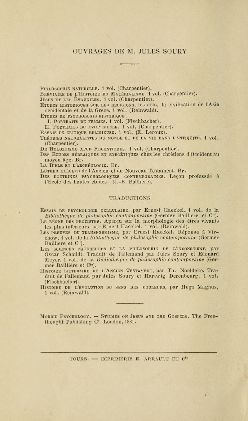 OUVRAGES DE M. JULES SOURY Philosophie naturelle. 1 vol. (Charpentiei'). Bréviaire de l'Histoire du Matérialisme. 1vol. (Charpentier). Jésus et les Évangiles. 1 vol. (Charpentier). Études historiques sur les religions, les arts, la civilisation de l'Asie _ occidentale et de la Grèce. 1 vol. (Reinwald). Études de psychologie historique : I. Portraits de femmes. 1 vol. (Fischbacher). II. Portraits du xvme siècle. 1 vol. (Charpentier). Essais de critique religieuse. 1 vol. (E. Leroux). Théories naturalistes du monde et de la vie dans l'antiquité. 1 vol. (Charpentier). De Hylozoismo apud Recentiores. 1 vol. (Charpentier!. Des Etudes hébraïques et exégétiques chez les chrétiens d'Occident au moyen âge. Br. La Bible et l'archéologie. Br. Luther exégéte de l'Ancien et du Nouveau Testament. Br. Des doctrines psychologiques contemporaines. Leçon professée à l'Ecole des hautes études. (J.-B. Baillière). TRADUCTIONS Essais de psychologie cellulaire, par Ernest Haeckel. 1 vol. de la Bibliothèque de ■philosophie contemporaine (Germer Baillière et C,c). Le règne des protistes. Aperçu sur la morphologie des êtres vivants les plus inférieurs, par Ernest Haeckel. 1 vol. (Reinwald). Les preuves du transformisme, par Ernest Haeckel. Réponse à Vir- chow. 1 vol. de la Bibliothèque de }>hilosophie contemporaine (Germer Baillière et C). Les sciences naturelles et la philosophie de l'inconscient, par Oscar Schmidt. Traduit de l'allemand par Jules Soury et Edouard Meyer. 1 vol. de la Bibliotlièque de philosophie contemporaine (Ger- mer Baillière et Clc). Histoire littéraire de l'Ancien Testament, par Th. Noeldeke. Tra- duit de l'allemand par Jules Soury et Ilartwig Derenbourg. 1 vol. (Fischbacher). Histoire de l'évolution du sens des couleurs, par Hugo Magnus, 1 vol. (Reinwald). Morbid Psycholooy. — Studies on Jésus and the Gospels. The Frce- fchought Publishing C, London, 1881. TOURS. — IMPRIMERIE E. ARRAULT ET C;