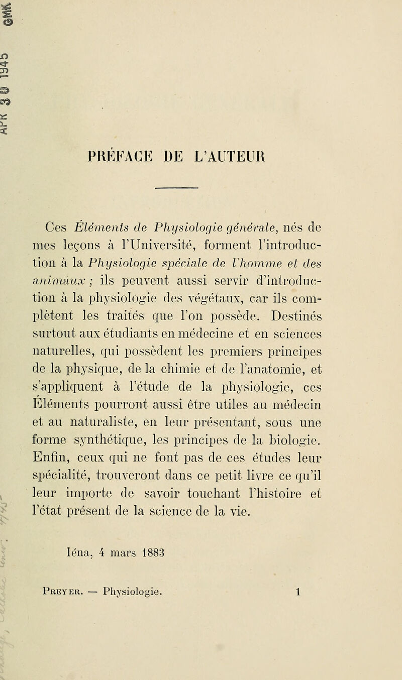 PREFACE DE L'AUTEUR Ces Eléments de Physiologie générale, nés de mes leçons à l'Université, forment l'introduc- tion à la Physiologie spéciale de Vhomme et des animaux ; ils peuvent aussi servir d'introduc- tion à la physiologie des végétaux, car ils com- plètent les traités que l'on possède. Destinés surtout aux étudiants en médecine et en sciences naturelles, qui possèdent les premiers principes de la physique, de la chimie et de l'anatomie, et s'appliquent à l'étude de la physiologie, ces Eléments pourront aussi être utiles au médecin et au naturaliste, en leur présentant, sous une forme synthétique, les principes de la biologie. Enfin, ceux qui ne font pas de ces études leur spécialité, trouveront dans ce petit livre ce qu'il leur importe de savoir touchant l'histoire et l'état présent de la science de la vie. Iéna, 4 mars 1883