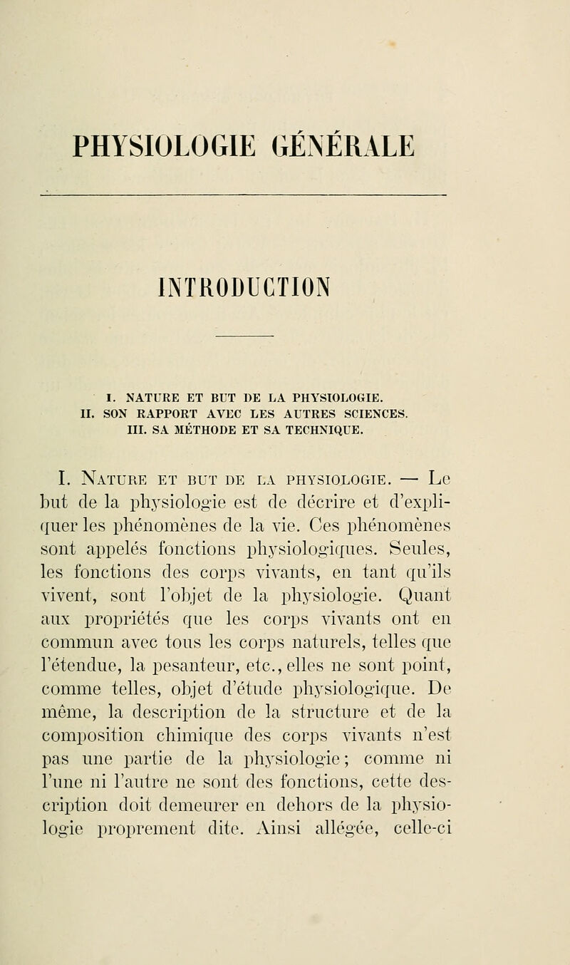 INTRODUCTION I. NATURE ET BUT DE LA PHYSIOLOGIE. II. SON RAPPORT AVEC LES AUTRES SCIENCES. III. SA MÉTHODE ET SA TECHNIQUE. I. Nature et but de la physiologie. — Le but de la physiologie est de décrire et d'expli- quer les phénomènes de la vie. Ces phénomènes sont appelés fonctions physiologiques. Seules, les fonctions des corps vivants, en tant qu'ils vivent, sont l'objet de la physiologie. Quant aux propriétés que les corps vivants ont en commun avec tous les corps naturels, telles que l'étendue, la pesanteur, etc., elles ne sont point, comme telles, objet d'étude physiologique. De même, la description de la structure et de la composition chimique des corps vivants n'est pas une partie de la physiologie ; comme ni l'une ni l'autre ne sont des fonctions, cette des- cription doit demeurer en dehors de la physio- logie proprement dite. Ainsi allégée, celle-ci