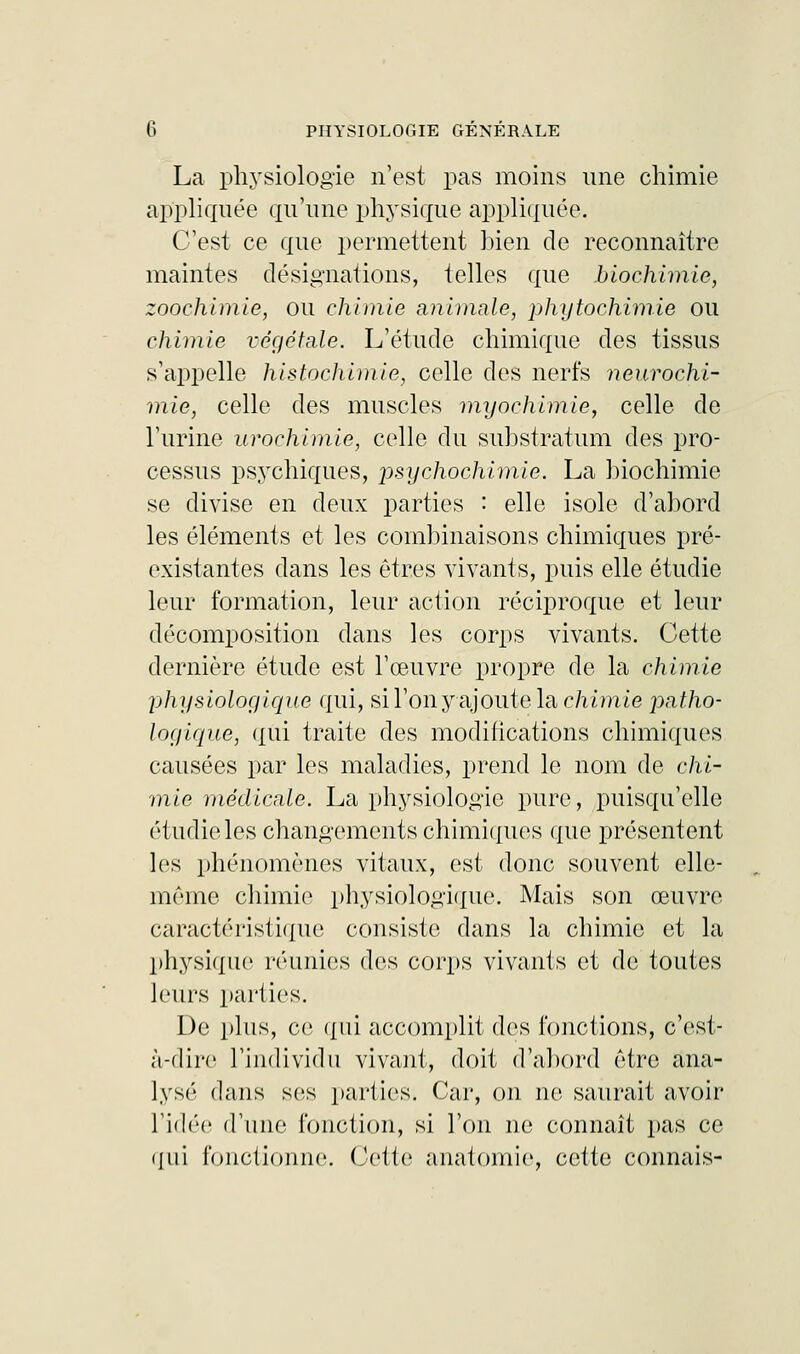 La physiologie n'est pas moins une chimie appliquée qu'une physique appliquée. C'est ce que permettent bien de reconnaître maintes désignations, telles que biochimie, zoochimie, ou chimie animale, phytochimie ou chimie végétale. L'étude chimique des tissus s'appelle histochimie, celle des nerfs neurochi- mie, celle des muscles myochimie, celle de l'urine urochimie, celle du substratum des pro- cessus psychiques, 'psychochimie. La biochimie se divise en deux parties : elle isole d'abord les éléments et les combinaisons chimiques pré- existantes dans les êtres vivants, puis elle étudie leur formation, leur action réciproque et leur décomposition dans les corps vivants. Cette dernière étude est l'œuvre propre de la chimie physiologique qui, sil'onyajoutelac/iimie patho- logique, qui traite des modifications chimiques causées par les maladies, prend le nom de chi- mie médicale. La physiologie pure, puisqu'elle étudie les changements chimiques que présentent les phénomènes vitaux, est donc souvent elle- même chimie physiologique. Mais son œuvre caractéristique consiste dans la chimie et la physique réunies des corps vivants et de toutes leurs parties. De plus, ce qui accomplit des fonctions, c'est- à-dire l'individu vivant, doit d'abord être ana- lysé dans ses parties. Car, on ne saurait avoir l'idée d'une fonction, si l'on ne connaît pas ce qui fonctionne. Cette anatomie, cette connais-