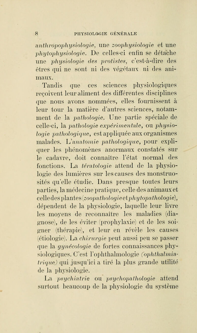 anthropophysiologle, une zoophysiologie et une phytophysiologie. De celles-ci enfin se détache une physiologie des protistes, c'est-à-dire des êtres qui ne sont ni des végétaux ni des ani- maux. Tandis que ces sciences physiologiques reçoivent leur aliment des différentes disciplines que nous avons nommées, elles fournissent à leur tour la matière d'autres sciences, notam- ment de la pathologie. Une partie spéciale de celle-ci, la pathologie expérimentale, ou physio- logie pathologique, est appliquée aux organismes malades. Lïanatomie pathologique, pour expli- quer les phénomènes anormaux constatés sur le cadavre, doit connaître l'état normal des fonctions. La tératologie attend de la physio- logie des lumières sur les causes des monstruo- sités qu'elle étudie. Dans presque toutes leurs parties, la médecine pratique, celle des animaux et celledes plantes {zoopathologie et phytopathologie), dépendent de la physiologie, laquelle leur livre les moyens de reconnaître les maladies (dia- gnose), de les éviter (prophylaxie;) et de les soi- gner (thérapie), et leur en révèle les causes (étiologie). La chirurgie peut aussi peu se passer que la gynécologie de fortes connaissances phy- siologiques. C'est l'ophthalmologie (ophtlialmia- triquej qui jusqu'ici a tiré la plus grande; utilité de la physiologie. La psychiatrie ou psychopathologie attend surtout beaucoup de la physiologie du système