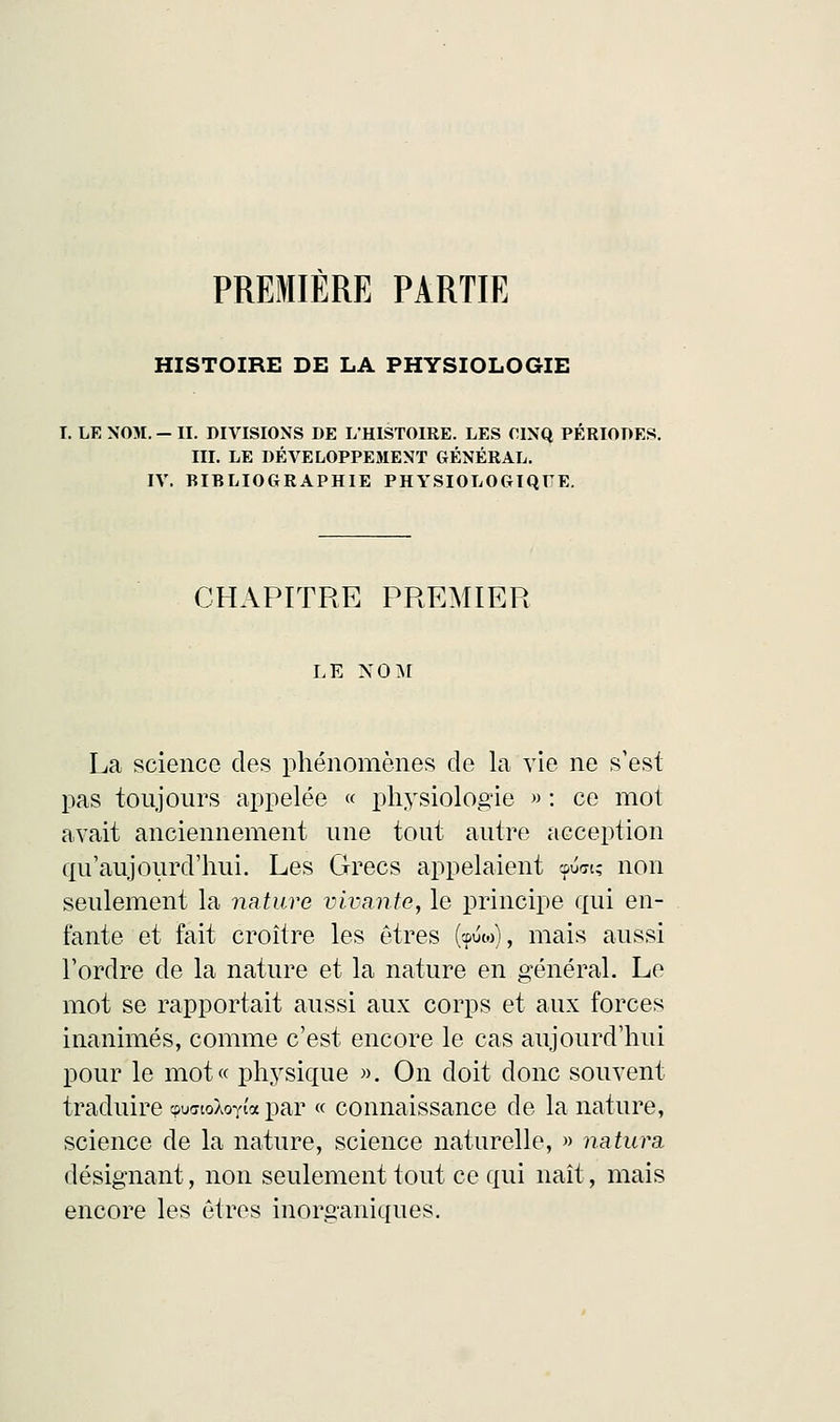 PREMIERE PARTIE HISTOIRE DE LA PHYSIOLOGIE T. LE NOM. - II. DIVISIONS DE L'HISTOIRE. LES CINQ PERIODES. III. LE DÉVELOPPEMENT GÉNÉRAL. IV. BIBLIOGRAPHIE PHYSIOLOGIQUE. CHAPITRE PREMIER LE NOM La science des phénomènes de la vie ne s'est pas toujours appelée « physiologie » : ce mot avait anciennement une tout autre acception qu'aujourd'hui. Les Grecs appelaient cpust; non seulement la nature vivante, le principe qui en- fante et fait croître les êtres (<p<W), mais aussi l'ordre de la nature et la nature en général. Le mot se rapportait aussi aux corps et aux forces inanimés, comme c'est encore le cas aujourd'hui pour le mot« physique ». On doit donc souvent traduire qwrioXoYia par « connaissance de la nature, science de la nature, science naturelle, » natura, désignant, non seulement tout ce qui naît, mais encore les êtres inorganiques.