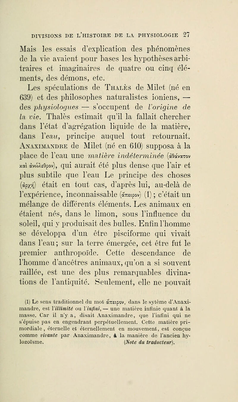 Mais les essais d'explication des phénomènes de la vie avaient pour bases les hypothèses arbi- traires et imaginaires de quatre ou cinq élé- ments, des démons, etc. Les spéculations de Thalès de Milet (né en 639) et des philosophes naturalistes ioniens, — des physiologues — s'occupent de l'origine de la vie. Thalès estimait qu'il la fallait chercher dans l'état d'agrégation liquide de la matière, dans l'eau, principe auquel tout retournait. Anaximandre de Milet (né en 610) supposa à la place de l'eau une matière indéterminée (aOavarov xal àvwXeôpov), qui aurait été plus dense que l'air et plus subtile que l'eau Le principe des choses (àc/Tj) était en tout cas, d'après lui, au-delà de l'expérience, inconnaissable (araipov) (1) ; c'était un mélange de différents éléments. Les animaux en étaient nés, dans le limon, sous l'influence du soleil, qui y produisait des bulles. Enfin l'homme se développa d'un être pisciforme qui vivait dans l'eau; sur la terre émergée, cet être fut le premier anthropoïde. Cette descendance de l'homme d'ancêtres animaux, qu'on a si souvent raillée, est une des plus remarquables divina- tions de l'antiquité. Seulement, elle ne pouvait (1) Le sens traditionnel du mot à'-scpov, dans le sytème d'Anaxi- mandre, est l'illimité ou l'infini, — une matière infinie quant à la masse. Car il n'y a, disait Anaximandre, que l'infini qui ne s'épuise pas en engendrant perpétuellement. Cette matière pri- mordiale , éternelle et éternellement en mouvement, est conçue comme vivante par Anaximandre, à la manière de l'ancien hy- lozoïsme. [Note du traducteur).