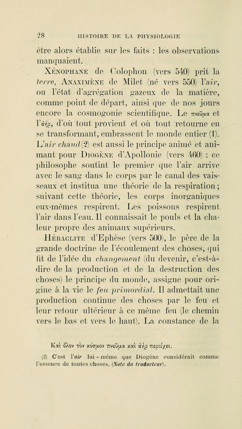 être alors établie sur les faits : les observations manquaient. Xéxophaxe de Colophon (vers 540) prit la terre, Anaximène de Milet (né vers 550) Y air, ou l'état d'agrégation gazeux de la matière, comme point de départ, ainsi que de nos jours encore la cosmogonie scientifique. Le 7cvsïïp.a et l'àVjp, d'où tout provient et où tout retourne en se transformant, embrassent le monde entier (1). L'air chaiulfè) est aussi le principe animé et ani- mant pour Diogène d'Apollonie (vers 460) : ce philosophe soutint le premier que l'air arrive avec le sang dans le corps par le canal des vais- seaux et institua une théorie de la respiration ; suivant cette théorie, les corps inorganiques eux-mêmes respirent. Les poissons respirent l'air dans l'eau. Il connaissait le pouls et la cha- leur propre des animaux supérieurs. Heraclite d'Ephèse (vers 500), le père de la grande doctrine de l'écoulement des choses, qui fit de l'idée du changement (du devenir, c'est-à- dire de la production et de la destruction des choses) le principe du monde, assigne pour ori- gine à la vie le feu primordial. Il admettait une production continue des choses par le feu et leur retour ultérieur à ce même feu (le chemin vers le bas et vers le haut). La constance de la Kat ôXov tov xo<7y.ov TTVsu'xa xai à/jp Trepts/et. (2) C'est Y air lui - môme que Dio<>ôric considérait comme l'essence de toutes choses. (Note du traducteur).