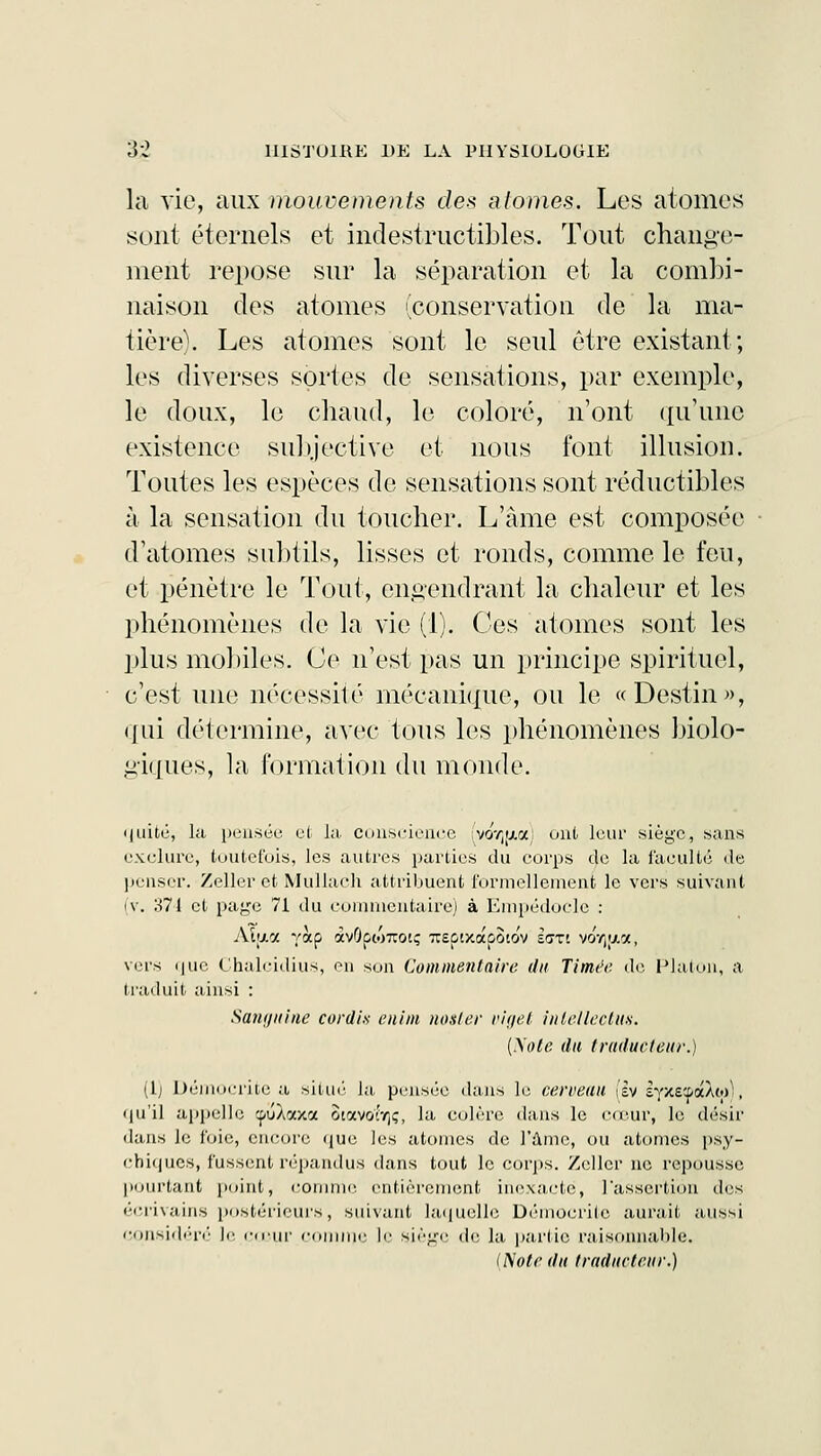 la vie, aux mouvements des atomes. Les atomes sont éternels et indestructibles. Tout change- ment repose sur la séparation et la combi- naison des atomes (conservation de la ma- tière). Les atomes sont le seul être existant; les diverses sortes de sensations, par exemple, le doux, le chaud, le coloré, n'ont qu'une existence subjective et nous font illusion. Toutes les espèces de sensations sont réductibles à la sensation du toucher. L'âme est composée d'atomes subtils, lisses et ronds, comme le feu, et pénètre le Tout, engendrant la chaleur et les phénomènes de la vie (1). Ces atomes sont les plus mobiles. Ce n'est pas un principe spirituel, c'est une nécessite mécanique, ou le «Destin», «lui détermine, avec tous les phénomènes biolo- giques, la formation du monde. quité, la pensée et Ja conscience [yor^xy.) ont leur siège, sans exclure, toutefois, les autres parties du corps de la faculté de penser. Zeller.et Mûllach attribuent formellement le vers suivant iv. 371 et page 71 du commentaire) à Empédocle : Aïjxa yàp av0pw7rotç TCûixapoiov IffTi voV^a, vers que Chalcidius, ou son Commentaire du limée de Platon, a traduit ainsi : Santjuiiie cordi.s enim noster viget inlellectus. (yole du traducteur.) (1) Démocrite a situé la pensée dans le cerveau (Iv rpcE'-pàXw), qu'il appelle cpuÀaxa ûtavotT,;, la colère dans le cœur, le désir dans le foie, encore que les atomes de l'Ame, ou atonies psy- chiques, fussent répandus dans tout le corps. Zellcr ne repousse I»tintant point, comme entièrement inexacte, 1 assertion des écrivains postérieurs, suivant laquelle Démocrite aurait aussi considéré le coin- comme le siège de la partie raisonnable. (Note du traducteur.)