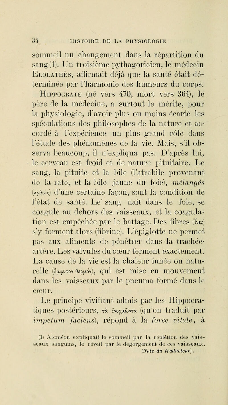 sommeil un changement dans la répartition du sang(l). Un troisième pythagoricien, le médecin Elolathès, affirmait déjà que la santé était dé- terminée par l'harmonie des humeurs du corps. Hippocrate (né vers 470, mort vers 364), le père de la médecine, a surtout le mérite, pour la physiologie, d'avoir plus ou moins écarté les spéculations des philosophes de la nature et ac- cordé à l'expérience un plus grand rôle dans l'étude des phénomènes de la vie. Mais, s'il ob- serva beaucoup, il n'expliqua pas. D'après lui, le cerveau est froid et de nature pituitaire. Le sang, la pituite et la bile (l'atrabile provenant de la rate, et la bile jaune du foie), mélangé* (xpacrtç) d'une certaine façon, sont la condition de l'état de santé. Le sang naît dans le foie, se coagule au dehors des vaisseaux, et la coagula- tion est empêchée par le battage. Des fibres (îvsç) s'y forment alors (fibrine). L'épîglotte ne permet pas aux aliments de pénétrer dans la trachée- artère. Les valvules du cœur ferment exactement. La cause de la vie est la chaleur innée ou natu- relle (s'xc^Tov 9sp[Aov), qui est mise en mouvement dans les vaisseaux par le pneunia formé dans le cœur. Le principe vivifiant admis par les Hippocra- tiques postérieurs, Ta svop-xwvxa (qu'on traduit par impetum faciëns), répond à la force oilale, à (lj Alcméon expliquait le sommeil par la réplétion des vais- seaux sanguins, le réveil par le dégorgement de ces vaisseaux. (Note du traducteur).