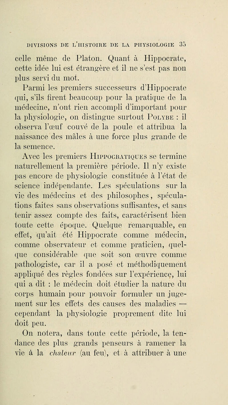 celle même de Platon. Quant à Hippocrate, cette idée lui est étrangère et il ne s'est pas non plus servi du mot. Parmi les premiers successeurs d'Hippocratc qui, s'ils firent beaucoup pour la pratique de la médecine, n'ont rien accompli d'important pour la physiologie, on distingue surtout Polybe : il observa l'œuf couvé de la poule et attribua la naissance des mâles à une force plus grande de la semence. Avec les premiers Hippocratiques se termine naturellement la première période. Il n'y existe pas encore de physiologie constituée à l'état de science indépendante. Les spéculations sur la vie des médecins et des philosophes, spécula- tions faites sans observations suffisantes, et sans tenir assez compte des faits, caractérisent bien toute cette époque. Quelque remarquable, en effet, qu'ait été Hippocrate comme médecin, comme observateur et comme praticien, quel- que considérable que soit son œuvre comme pathologiste, car il a posé et méthodiquement appliqué des règles fondées sur l'expérience, lui qui a dit : le médecin doit étudier la nature du corps humain pour pouvoir formuler un juge- ment sur les effets des causes des maladies — cependant la physiologie proprement dite lui doit peu. On notera, dans toute cette période, la ten- dance des plus grands penseurs à ramener la vie à la chaleur (au feu), et à attribuer à une