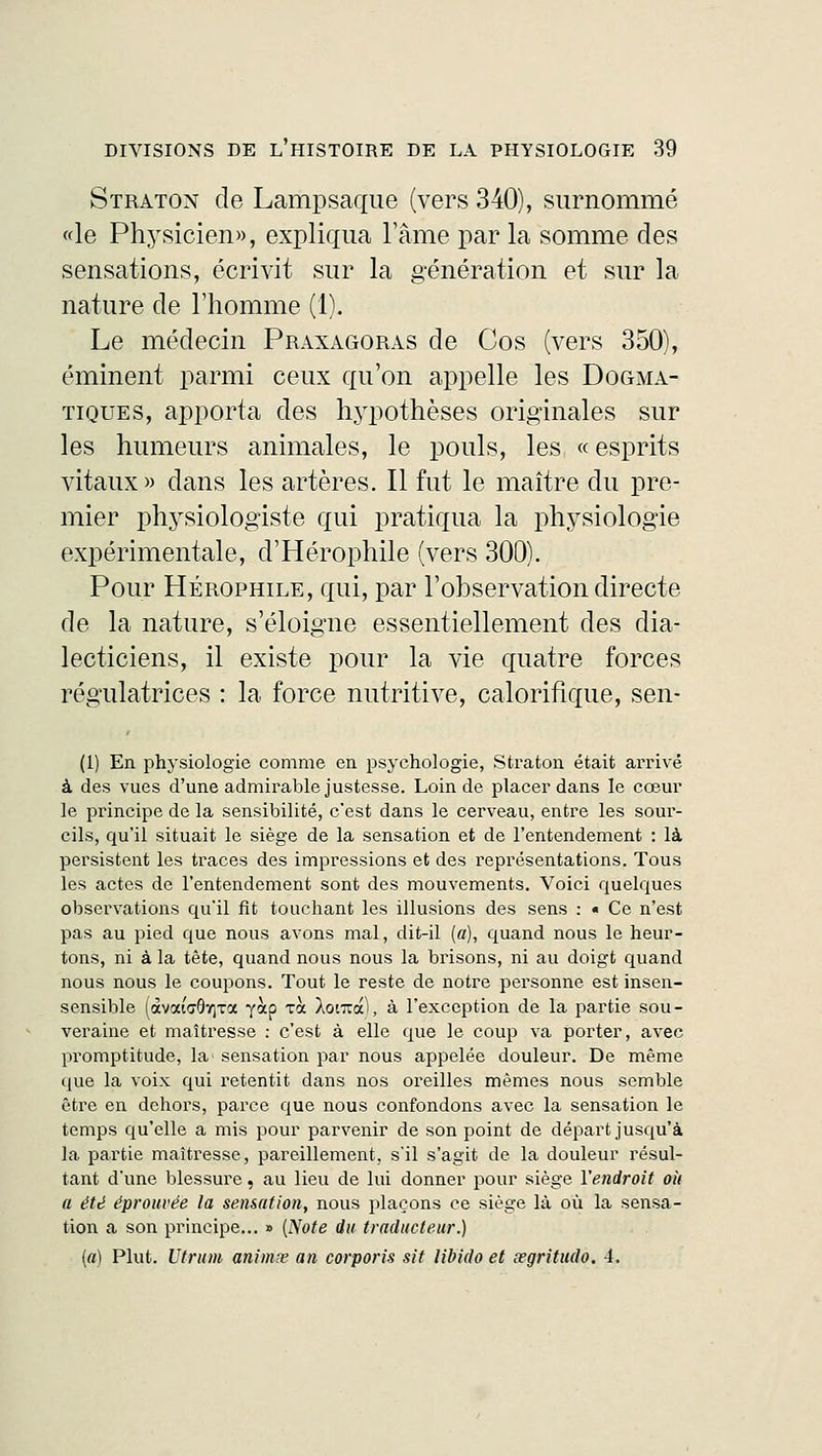 Straton de Lampsaque (vers 340), surnommé «le Physicien», expliqua l'âme par la somme des sensations, écrivit sur la génération et sur la nature de l'homme (1). Le médecin Praxagoras de Cos (vers 350), éminent parmi ceux qu'on appelle les Dogma- tiques, apporta des hypothèses originales sur les humeurs animales, le pouls, les « esprits vitaux» dans les artères. Il fut le maître du pre- mier physiologiste qui pratiqua la physiologie expérimentale, d'Hérophile (vers 300). Pour Hérophile, qui, par l'observation directe de la nature, s'éloigne essentiellement des dia- lecticiens, il existe pour la vie quatre forces régulatrices : la force nutritive, calorifique, sen- (1) En physiologie comme en psychologie, Straton était arrivé à des vues d'une admirable justesse. Loin de placer dans le cœur le principe de la sensibilité, c'est dans le cerveau, entre les sour- cils, qu'il situait le siège de la sensation et de l'entendement : là persistent les traces des impressions et des représentations. Tous les actes de l'entendement sont des mouvements. Voici quelques observations qu'il fît touchant les illusions des sens : « Ce n'est pas au pied que nous avons mal, dit-il («), quand nous le heur- tons, ni à la tête, quand nous nous la brisons, ni au doigt quand nous nous le coupons. Tout le reste de notre personne est insen- sensible (<xvai<70ï)Ta yàp xà Àonraï, à l'exception de la partie sou- veraine et maîtresse : c'est à elle que le coup va porter, avec promptitude, la' sensation par nous appelée douleur. De même que la voix qui retentit dans nos oreilles mêmes nous semble être en dehors, parce que nous confondons avec la sensation le temps qu'elle a mis pour parvenir de son point de départ jusqu'à la partie maîtresse, pareillement, s'il s'agit de la douleur résul- tant d'une blessure« au lieu de lui donner pour siège l'endroit où a été éprouvée la sensation, nous plaçons ce siège là où la sensa- tion a son principe... » {Note du traducteur.) (a) Plut. Utrum animte an corporis sit libido et œgritudo. 4.