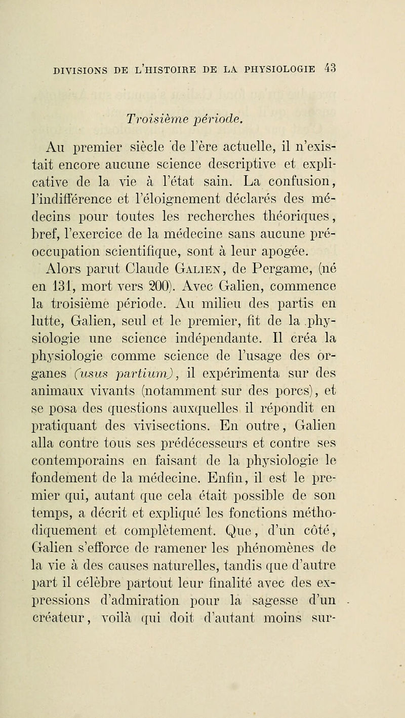 Troisième période. Au premier siècle de l'ère actuelle, il n'exis- tait encore aucune science descriptive et expli- cative de la vie à l'état sain. La confusion, l'indifférence et l'éloignement déclarés des mé- decins pour toutes les recherches théoriques, bref, l'exercice de la médecine sans aucune pré- occupation scientifique, sont à leur apogée. Alors parut Claude Galien, de Pergame, (né en 131, mort vers 200). Avec Galien, commence la troisième période. Au milieu des partis en lutte, Galien, seul et le premier, fit de la phy- siologie une science indépendante. Il créa la physiologie comme science de l'usage des or- ganes (usus partiumJ, il expérimenta sur des animaux vivants (notamment sur des porcs), et se posa des questions auxquelles il répondit en pratiquant des vivisections. En outre, Galien alla contre tous ses prédécesseurs et contre ses contemporains en faisant de la physiologie le fondement de la médecine. Enfin, il est le pre- mier qui, autant que cela était possible de son temps, a décrit et expliqué les fonctions métho- diquement et complètement. Que, d'un côté, Galien s'efforce de ramener les phénomènes de la vie à des causes naturelles, tandis que d'autre part il célèbre partout leur finalité avec des ex- pressions d'admiration pour la sagesse d'un créateur, voilà qui doit d'autant moins sur-