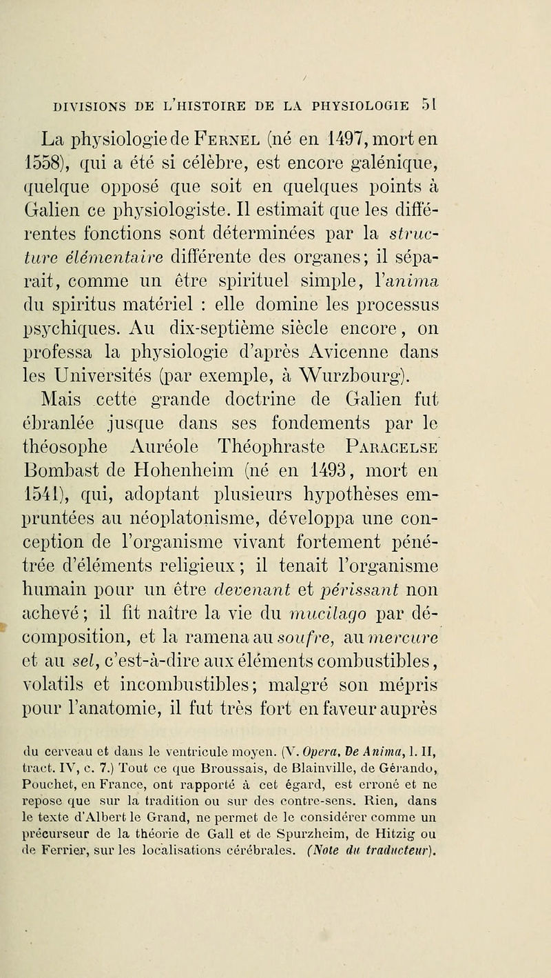 La physiologie de Fernel (né en 1497, mort en 1558), qui a été si célèbre, est encore galénique, quelque opposé que soit en quelques points à Galien ce physiologiste. Il estimait que les diffé- rentes fonctions sont déterminées par la struc- ture élémentaire différente des organes; il sépa- rait, comme un être spirituel simple, Y anima du spiritus matériel : elle domine les processus psychiques. Au dix-septième siècle encore, on professa la physiologie d'après Avicenne dans les Universités (par exemple, à Wurzbourg). Mais cette grande doctrine de Galien fut ébranlée jusque dans ses fondements par le théosophe Auréole Théophraste Paracelse Bombast de Hohenheim (né en 1493, mort en 1541), qui, adoptant plusieurs hypothèses em- pruntées au néoplatonisme, développa une con- ception de l'organisme vivant fortement péné- trée d'éléments religieux ; il tenait l'organisme humain pour un être devenant et périssant non achevé ; il fit naître la vie du mucilage- par dé- composition, et la ramena au soufre, ûiimercure et au sel, c'est-à-dire aux éléments combustibles, volatils et incombustibles; malgré son mépris pour l'anatomie, il fut très fort en faveur auprès du cerveau et dans le ventricule moyen. (V. Opéra, De Anima, 1. II, tract. IV, c. 7.) Tout ce que Broussais, de Blainville, de Gérando, Pouchet, en France, ont rapporté à cet égard, est erroné et ne repose que sur la tradition ou sur des contre-sens. Rien, dans le texte d'Albert le Grand, ne permet de le considérer comme un précurseur de la théorie de Gall et de Spurzheim, de Hitzig ou de Ferrier, sur les localisations cérébrales. (Note du traducteur).