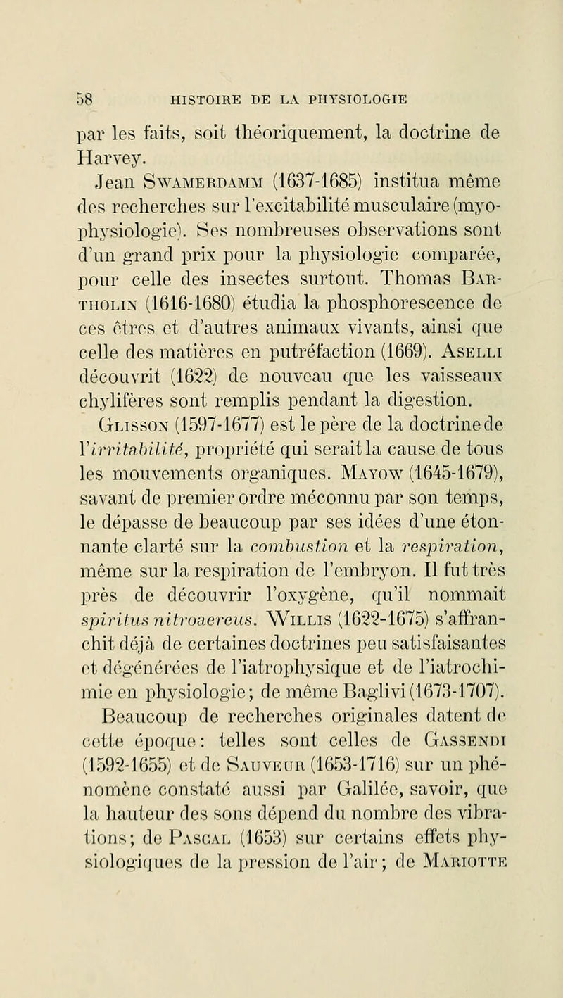 par les faits, soit théoriquement, la doctrine de Harvey. Jean Swamerdamm (1637-1685) institua même des recherches sur l'excitabilité musculaire (myo- physiologie). Ses nombreuses observations sont d'un grand prix pour la physiologie comparée, pour celle des insectes surtout. Thomas Bar- tholin (1616-1680) étudia la phosphorescence de ces êtres et d'autres animaux vivants, ainsi que celle des matières en putréfaction (1669). Aselli découvrit (1622) de nouveau que les vaisseaux chylifères sont remplis pendant la digestion. Glisson (1597-1677) est le père de la doctrine de Y irritabilité, propriété qui serait la cause de tous les mouvements organiques. Mayow (1645-1679), savant de premier ordre méconnu par son temps, le dépasse de beaucoup par ses idées d'une éton- nante clarté sur la combustion et la respiration, même sur la respiration de l'embryon. Il fut très près de découvrir l'oxygène, qu'il nommait spiritusnitroaereus. Willis (1622-1675) s'affran- chit déjà de certaines doctrines peu satisfaisantes et dégénérées de l'iatrophysique et de l'iatrochi- mieen physiologie; de même Baglivi(1673-1707). Beaucoup de recherches originales datent de cette époque : telles sont celles de Gassendi (1592-1655) et de Sauveur (1653-1716) sur un phé- nomène constaté aussi par Galilée, savoir, que la hauteur des sons dépend du nombre des vibra- tions; de Pascal (1653) sur certains effets phy- siologiques de la pression de l'air; de Mariottk