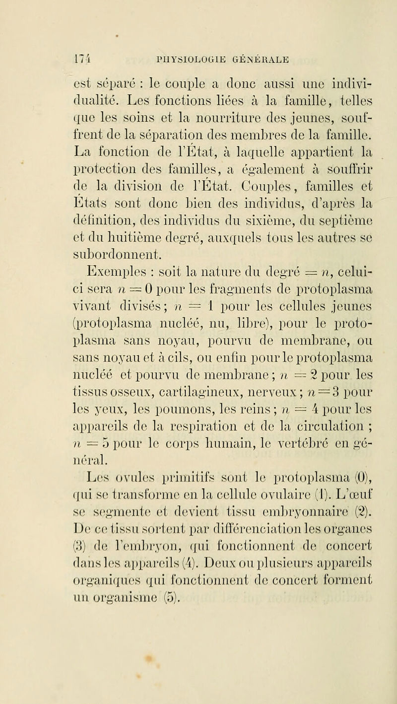 est séparé : le couple a donc aussi une indivi- dualité. Les fonctions liées à la famille, telles que les soins et la nourriture clés jeunes, souf- frent de la séparation des membres de la famille. La fonction de l'Etat, à laquelle appartient la protection des familles, a également à souffrir de la division de l'Etat. Couples, familles et Etats sont donc Lien des individus, d'après la définition, des individus du sixième, du septième et du huitième degré, auxquels tous les autres se subordonnent. Exemples : soit la nature du degré = n, celui- ci sera n = 0 pour les fragments de protoplasma vivant divisés; n == 1 pour les cellules jeunes (protoplasma nucléé, nu, libre), pour le proto- plasma sans noyau, pourvu de membrane, ou sans noyau et à cils, ou enfin pour le protoplasma nucléé et pourvu de membrane ; n == 2 pour les lissas osseux, cartilagineux, nerveux; ?i = 3 pour les yeux, les poumons, les reins ; n = 4 pour les appareils de la respiration et de; la circulation ; n = 5 pour le corps humain, le vertébré en gé- néral. Les ovules primitifs sont le protoplasma (0), qui se transforme en la cellule ovulaire (1). L'œuf se segmente et devient tissu embryonnaire (2). De ce tissu sortent par différenciation les organes (3) de l'embryon, qui fonctionnent de concert dans les appareils (4). Deux ou plusieurs appareils organiques qui fonctionnent de concert forment un organisme (5).