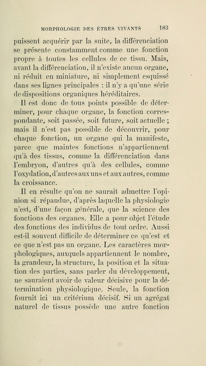 puissent acquérir par la suite, la différenciation se présente constamment comme une fonction propre à toutes les cellules de ce tissu. Mais, avant la différenciation, il n'existe aucun organe, ni réduit en miniature, ni simplement esquissé dans ses lignes principales : il n'y a qu'une série de dispositions organiques héréditaires. Il est donc de tous points possible de déter- miner, pour chaque organe, la fonction corres- pondante, soit passée, soit future, soit actuelle ; mais il n'est pas possible de découvrir, pour chaque fonction, un organe qui la manifeste, parce que maintes fonctions n'appartiennent qu'à des tissus, comme la différenciation dans l'embryon, d'autres qu'à des cellules, comme l'oxydation, d'autres aux uns et aux autres, comme la croissance. Il en résulte qu'on ne saurait admettre l'opi- nion si répandue, d'après laquelle la physiologie n'est, d'une façon générale, que la science des fonctions des organes. Elle a pour objet l'étude des fonctions des individus de tout ordre. Aussi est-il souvent difficile de déterminer ce qu'est et ce que n'est pas un organe. Les caractères mor- phologiques, auxquels appartiennent le nombre, la grandeur, la structure, la position et la situa- tion des parties, sans parler du développement, ne sauraient avoir de valeur décisive pour la dé- termination physiologique. Seule, la fonction fournit ici un critérium décisif. Si un agrégat naturel de tissus possède une autre fonction