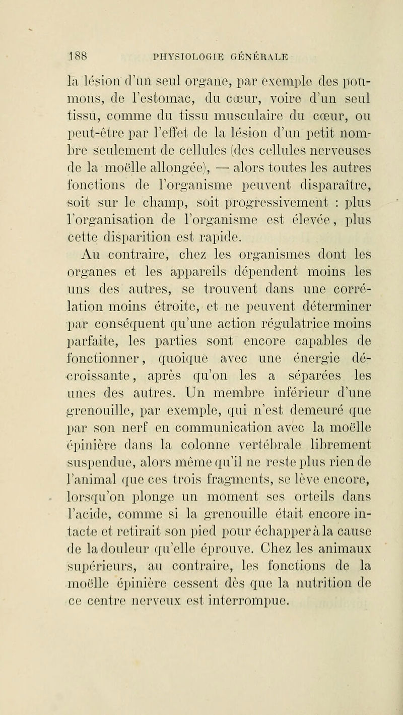 la légion d'Un seul organe, par exemple dos pou- mons, de l'estomac, du cœur, voire d'un seul tissu, comme du tissu musculaire du cœur, ou peut-être par l'effet de la lésion d'un petit nom- bre seulement de cellules (des cellules nerveuses de la moelle allongée), — alors toutes les autres fonctions de l'organisme peuvent disparaître, soit sur le champ, soit progressivement : plus l'organisation de l'organisme est élevée, plus cette disparition est rapide. Au contraire, chez les organismes dont les organes et les appareils dépendent moins les uns dos autres, se trouvent dans une corré- lation moins étroite, et ne peuvent déterminer par conséquent qu'une action régulatrice moins parfaite, les parties sont encore capables de fonctionner, quoique avec une énergie dé- croissante , après qu'on les a séparées les unes des autres. Un membre inférieur d'une grenouille, par exemple, qui n'est demeuré que par son nerf en communication avec la moelle épinière dans la colonne vertébrale librement suspondue, alors même qu'il no reste plus rien de l'animal que ces trois fragments, se lève encore, lorsqu'on plonge un moment ses orteils dans l'acide, comme si la, grenouille était encore in- tacte et retirait son pied pour échapper à la cause do la douleur qu'elle (''prouve. Chez les animaux supérieurs, au contraire, les fonctions de la moelle épinière cessent dès que la nutrition de ce centre nerveux est interrompue.