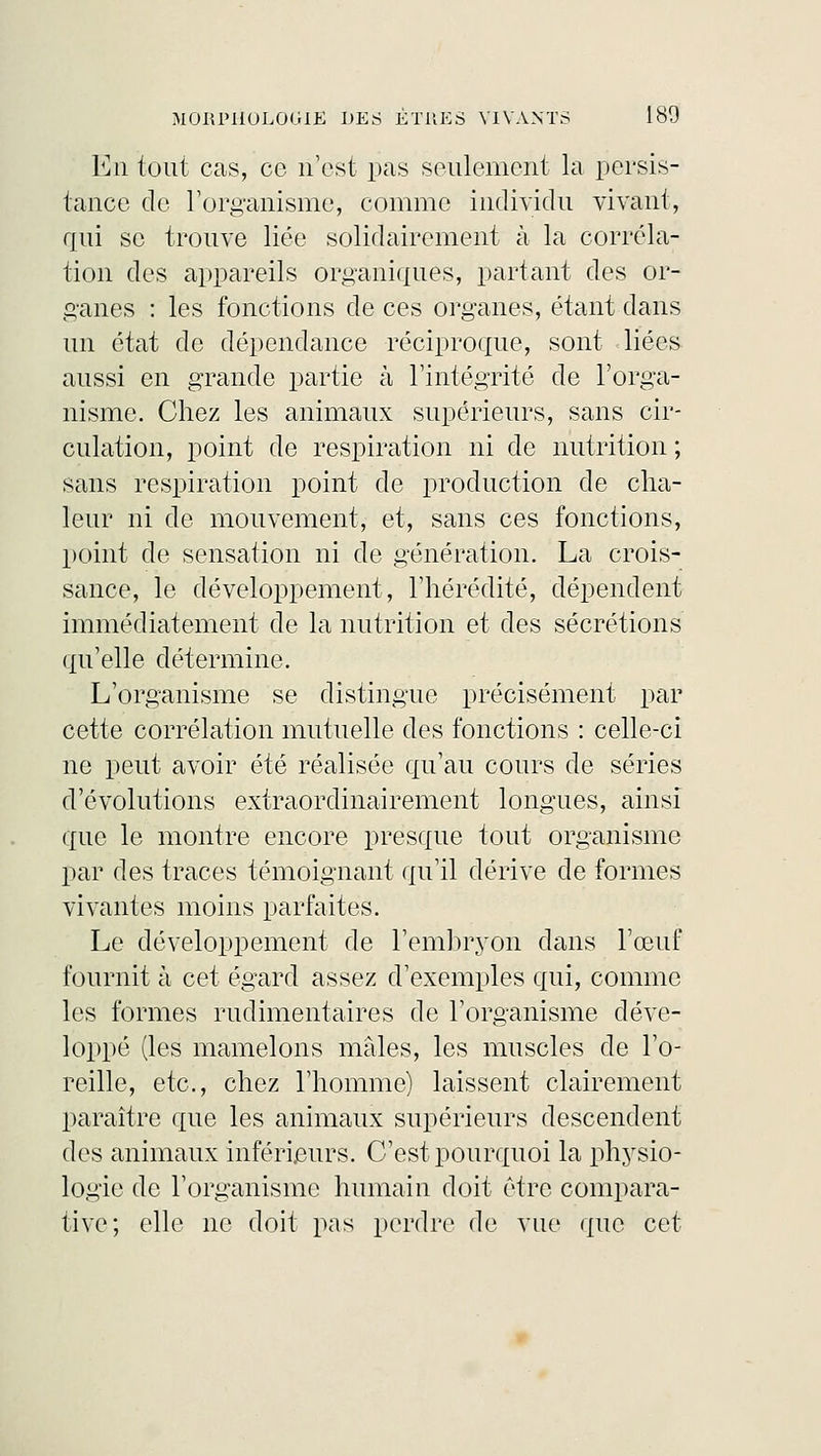 En tout cas, ce n'est pas seulement là persis- tance de l'organisme, comme individu vivant, qui se trouve liée solidairement à la corréla- tion des appareils organiques, partant des or- ganes : les fonctions de ces organes, étant dans un état de dépendance réciproque, sont liées aussi en grande partie à l'intégrité de l'orga- nisme. Chez les animaux supérieurs, sans cir- culation, point de respiration ni de nutrition ; sans respiration point de production de cha- leur ni de mouvement, et, sans ces fonctions, point de sensation ni de génération. La crois- sance, le développement, l'hérédité, dépendent immédiatement de la nutrition et des sécrétions qu'elle détermine. L'organisme se distingue précisément par cette corrélation mutuelle des fonctions : celle-ci ne peut avoir été réalisée qu'au cours de séries d'évolutions extraorclinairement longues, ainsi que le montre encore presque tout organisme par des traces témoignant qu'il dérive de formes vivantes moins parfaites. Le développement de l'embryon dans l'œuf fournit à cet égard assez d'exemples qui, comme les formes rudimentaires de l'organisme déve- loppé (les mamelons mâles, les muscles de l'o- reille, etc., chez l'homme) laissent clairement paraître que les animaux supérieurs descendent des animaux inférieurs. C'est pourquoi la physio- logie de l'organisme humain doit être compara- tive; elle ne doit pas perdre de vue que cet