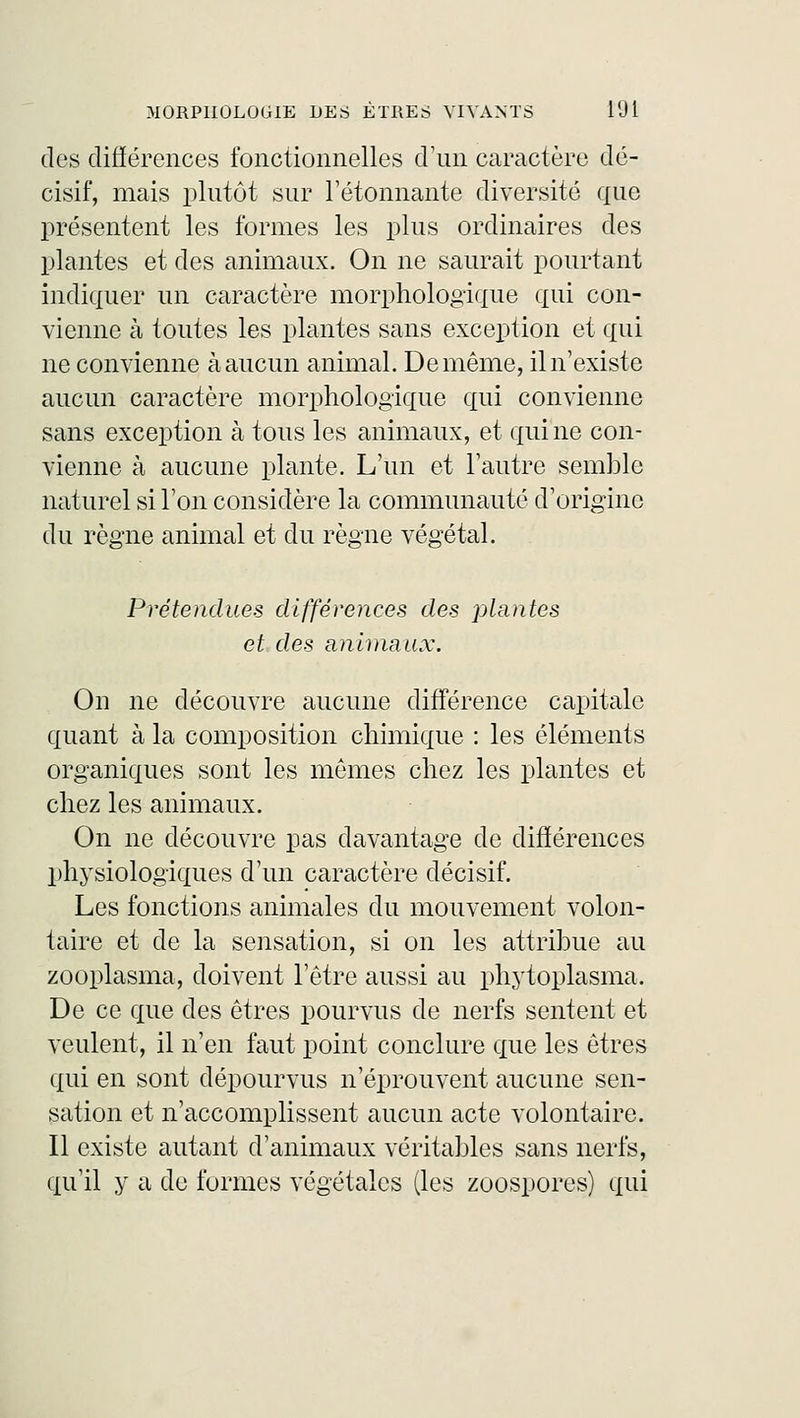 des différences fonctionnelles d'un caractère dé- cisif, mais plutôt sur l'étonnante diversité que présentent les formes les plus ordinaires des plantes et des animaux. On ne saurait pourtant indiquer un caractère morphologique qui con- vienne à toutes les plantes sans exception et qui ne convienne à aucun animal. De même, il n'existe aucun caractère morphologique qui convienne sans exception à tous les animaux, et qui ne con- vienne à aucune plante. L'un et l'autre semble naturel si l'on considère la communauté d'origine du règne animal et du règne végétal. Prétendues différences des plantes et des animaux. On ne découvre aucune différence capitale quant à la composition chimique : les éléments organiques sont les mêmes chez les plantes et chez les animaux. On ne découvre pas davantage de différences physiologiques d'un caractère décisif. Les fonctions animales du mouvement volon- taire et de la sensation, si on les attribue au zooplasma, doivent l'être aussi au phytoplasma. De ce que des êtres pourvus de nerfs sentent et veulent, il n'en faut point conclure que les êtres qui en sont dépourvus n'éprouvent aucune sen- sation et n'accomplissent aucun acte volontaire. Il existe autant d'animaux véritables sans nerfs, qu'il y a de formes végétales (les zoospores) qui