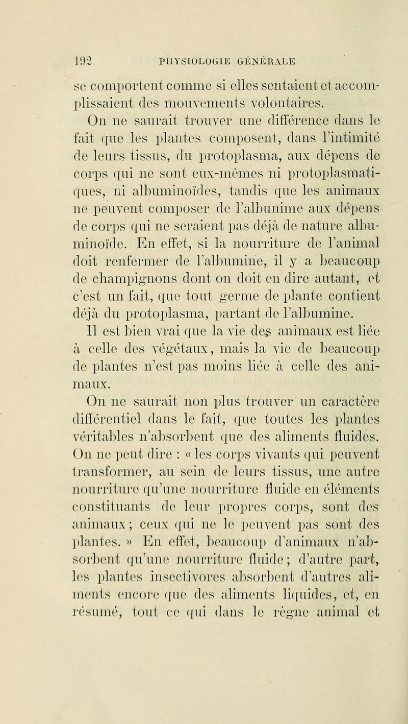 se comportent comme si elles sentaient et accom- plissaient des mouvements volontaires. On ne saurait trouver une différence dans le fait que les plantes composent, dans l'intimité de leurs tissus, du protoplasma, aux dépens de corps qui ne sont eux-mêmes ni protoplasmati- ques, ni albuminoïdes, tandis que les animaux ne peuvent composer de l'albumine aux dépens de corps qui ne seraient pas déjà de nature albu- minoïde. En effet, si la nourriture de ranimai doit renfermer de l'albumine, il y a beaucoup de champignons dont on doit en dire autant, et c'est un fait, que tout germe de plante contient déjà du protoplasma, partant de l'albumine. Il est bien vrai que la vie des animaux est liée à celle des végétaux, mais la vie de beaucoup de plantes n'est pas moins liée à celle des ani- maux. On ne saurait non plus trouver un caractère différentiel dans le fait, que toutes les plantes véritables n'absorbent (rue des aliments fluides. On ne peut dire : « les corps vivants qui peuvent transformer, au sein de leurs tissus, une autre nourriture qu'une nourriture fluide en éléments constituants do leur propres corps, sont des animaux; ceux qui ne le peuvent pas sont des plantes. » En effet, beaucoup d'animaux n'ab- sorbent qu'une nourriture fluide; d'autre part, les plantes insectivores absorbent d'autres ali- ments encore que dos aliments liquides, et, en résumé, tout ce qui dans le règne animal et