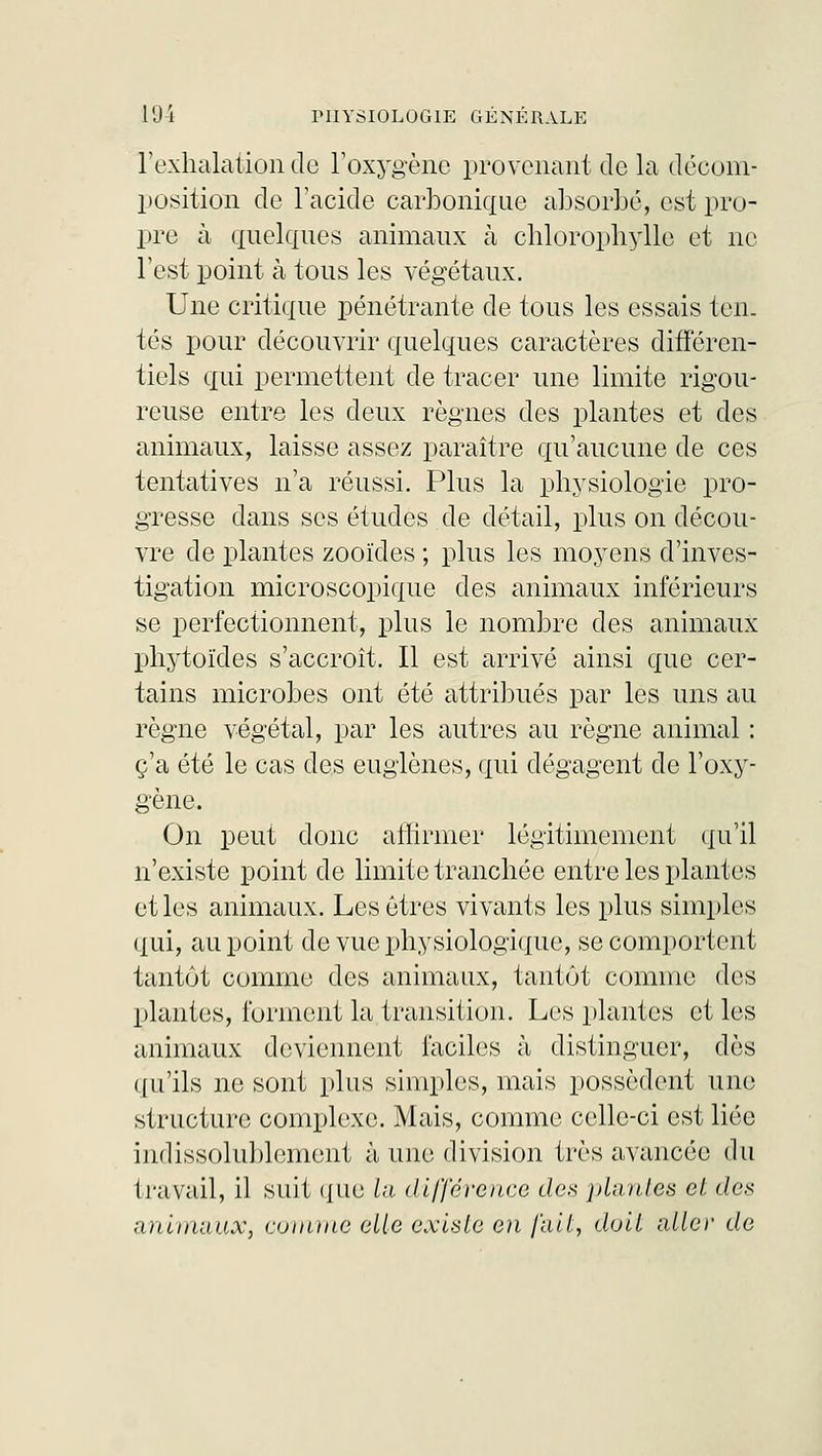 l'exhalation de l'oxygène provenant de la décom- position de l'acide carbonique absorbé, est pro- pre à quelques animaux à chlorophylle et ne Test point à tous les végétaux. Une critique pénétrante de tous les essais ton. tés pour découvrir quelques caractères différen- tiels qui permettent de tracer une limite rigou- reuse entre les deux règnes des plantes et des animaux, laisse assez paraître qu'aucune de ces tentatives n'a réussi. Plus la physiologie pro- gresse dans ses études de détail, plus on décou- vre de plantes zooïdes ; plus les moyens d'inves- tigation microscopique des animaux inférieurs se perfectionnent, plus le nombre des animaux phytoïdes s'accroît. Il est arrivé ainsi que cer- tains microbes ont été attribués par les uns au règne végétal, par les autres au règne animal : c'a été le cas des euglènes, qui dégagent de l'oxy- gène. On peut donc affirmer légitimement qu'il n'existe point de limite tranchée entre les plantes et les animaux. Les êtres vivants les plus simples qui, au point de vue physiologique, se comportent tantôt comme des animaux, tantôt comme des plantes, forment la transition. Les plantes et les animaux deviennent faciles à distinguer, dès qu'ils ne sont plus simples, mais possèdent une structure complexe. Mais, comme celle-ci est liée indissolublement à une division très avancée du travail, il suit que la différence des plantes et des animaux, comme elle existe en fait, doit aller de